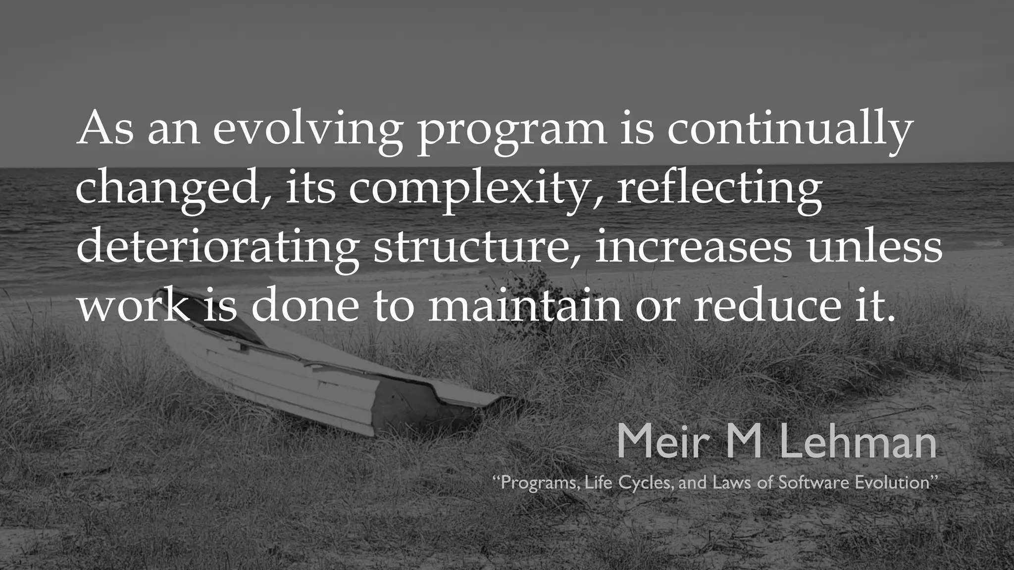 As an evolving program is continually
changed, its complexity, reflecting
deteriorating structure, increases unless
work is done to maintain or reduce it.
Meir M Lehman
“Programs, Life Cycles, and Laws of Software Evolution”
 