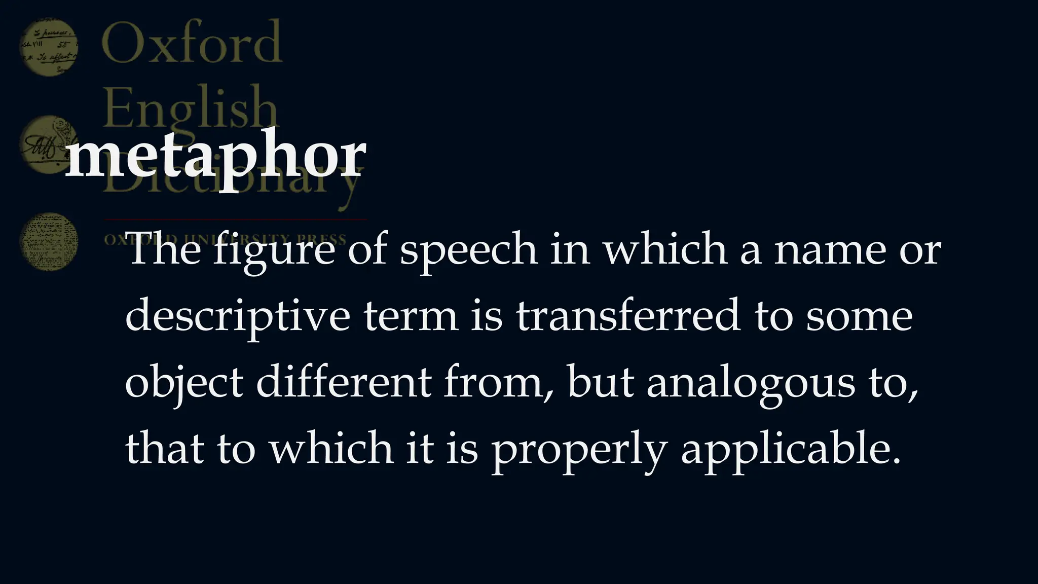 metaphor
The figure of speech in which a name or
descriptive term is transferred to some
object different from, but analogous to,
that to which it is properly applicable.
 