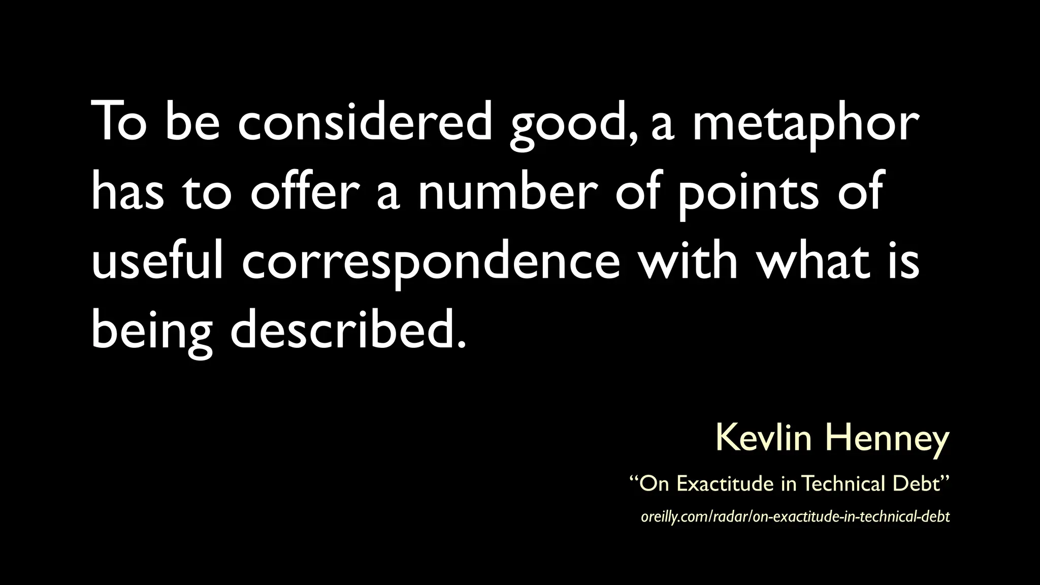 To be considered good, a metaphor
has to offer a number of points of
useful correspondence with what is
being described.
Kevlin Henney
“On Exactitude in Technical Debt”
oreilly.com/radar/on-exactitude-in-technical-debt
 