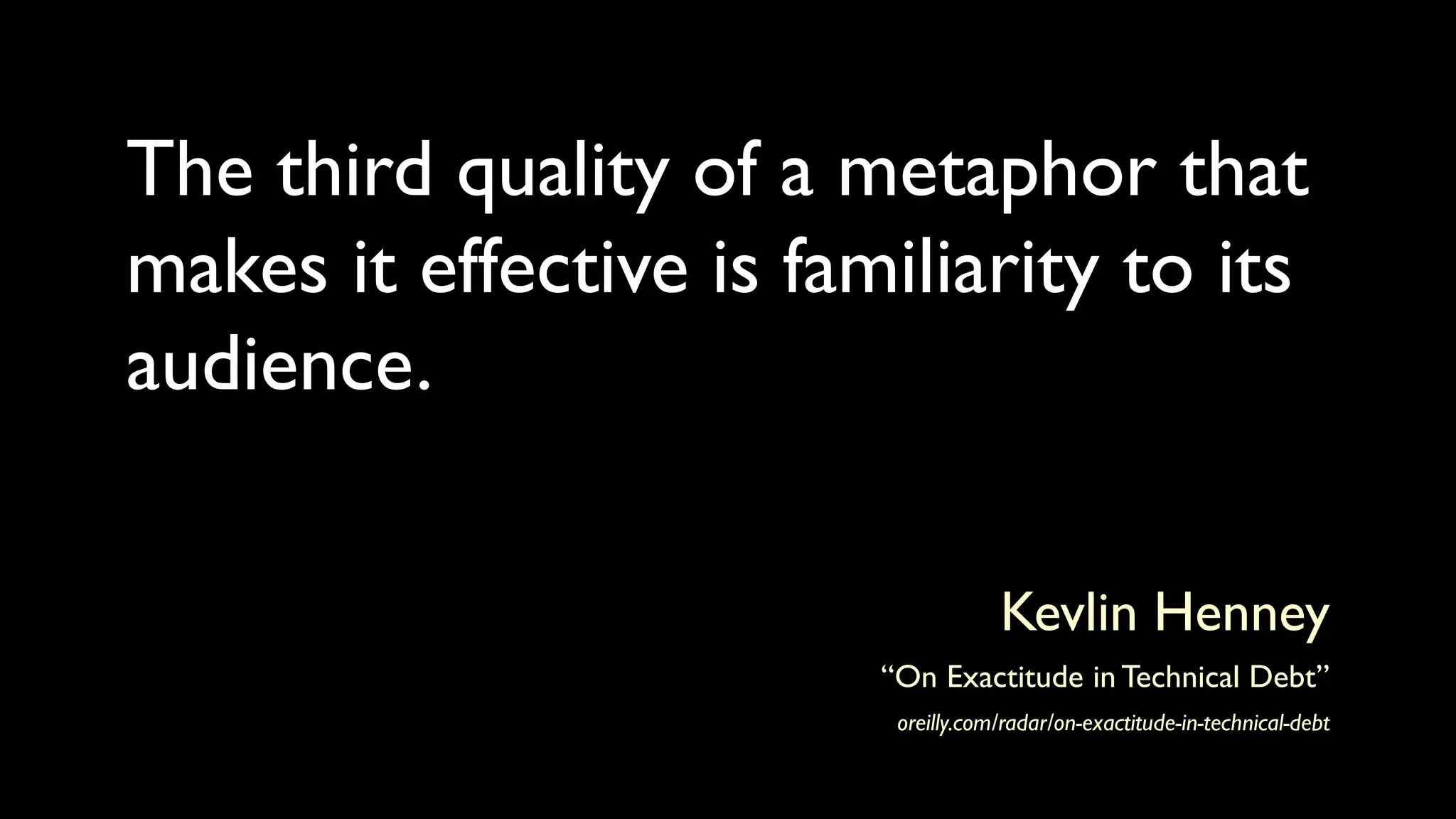 The third quality of a metaphor that
makes it effective is familiarity to its
audience.
Kevlin Henney
“On Exactitude in Technical Debt”
oreilly.com/radar/on-exactitude-in-technical-debt
 