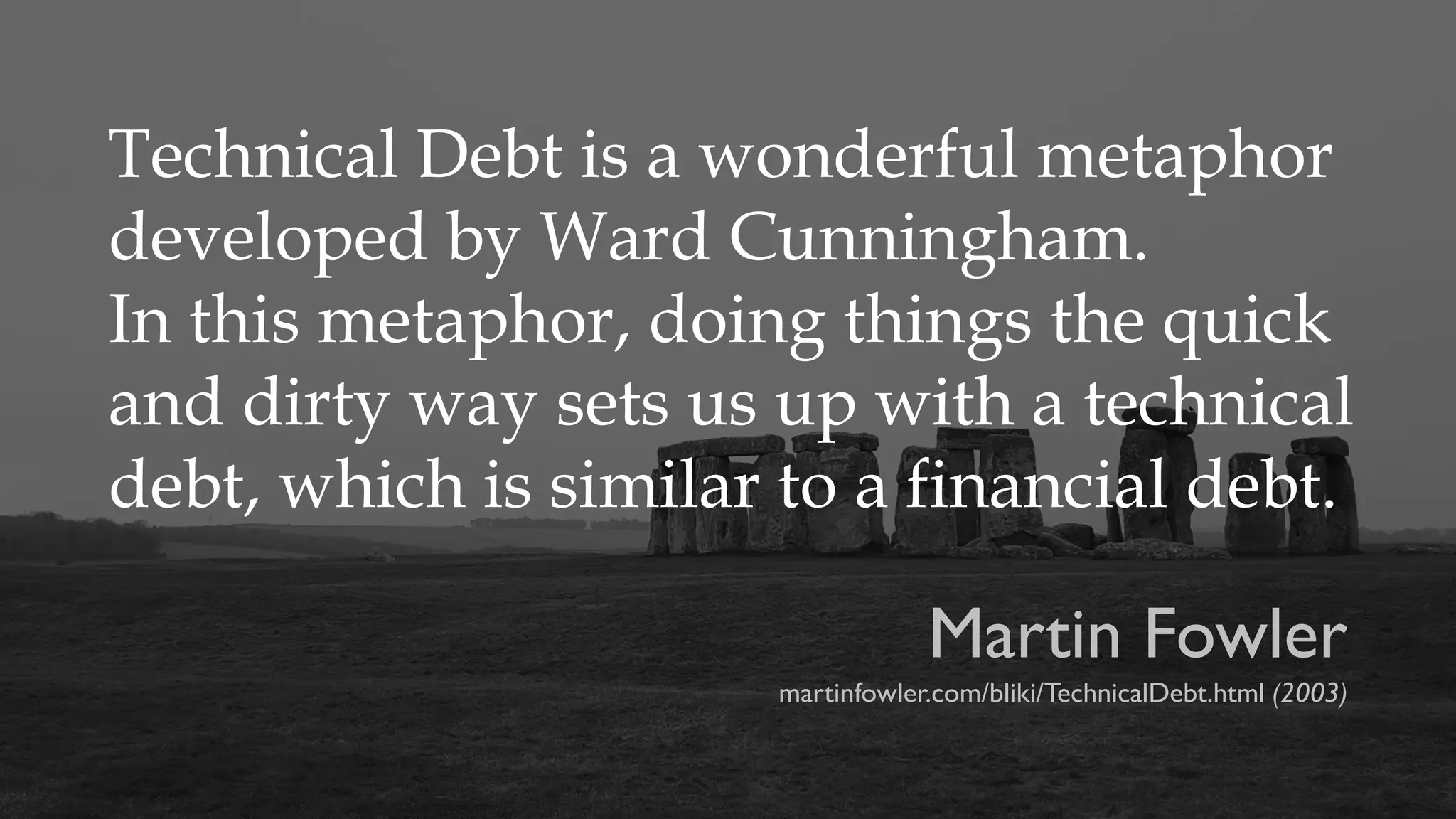 Technical Debt is a wonderful metaphor
developed by Ward Cunningham.
In this metaphor, doing things the quick
and dirty way sets us up with a technical
debt, which is similar to a financial debt.
Martin Fowler
martinfowler.com/bliki/TechnicalDebt.html (2003)
 