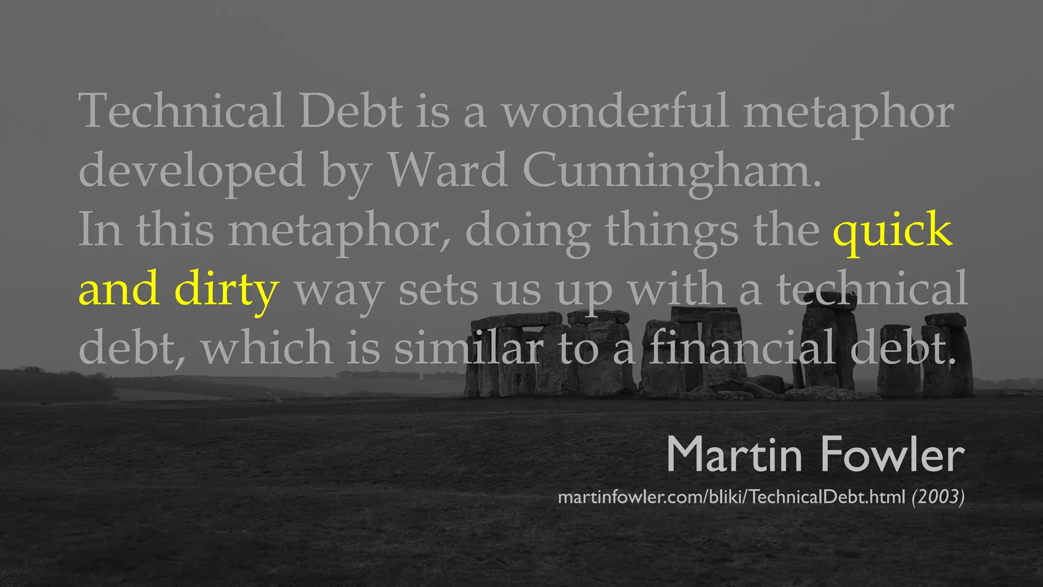Martin Fowler
martinfowler.com/bliki/TechnicalDebt.html (2003)
Technical Debt is a wonderful metaphor
developed by Ward Cunningham.
In this metaphor, doing things the quick
and dirty way sets us up with a technical
debt, which is similar to a financial debt.
 