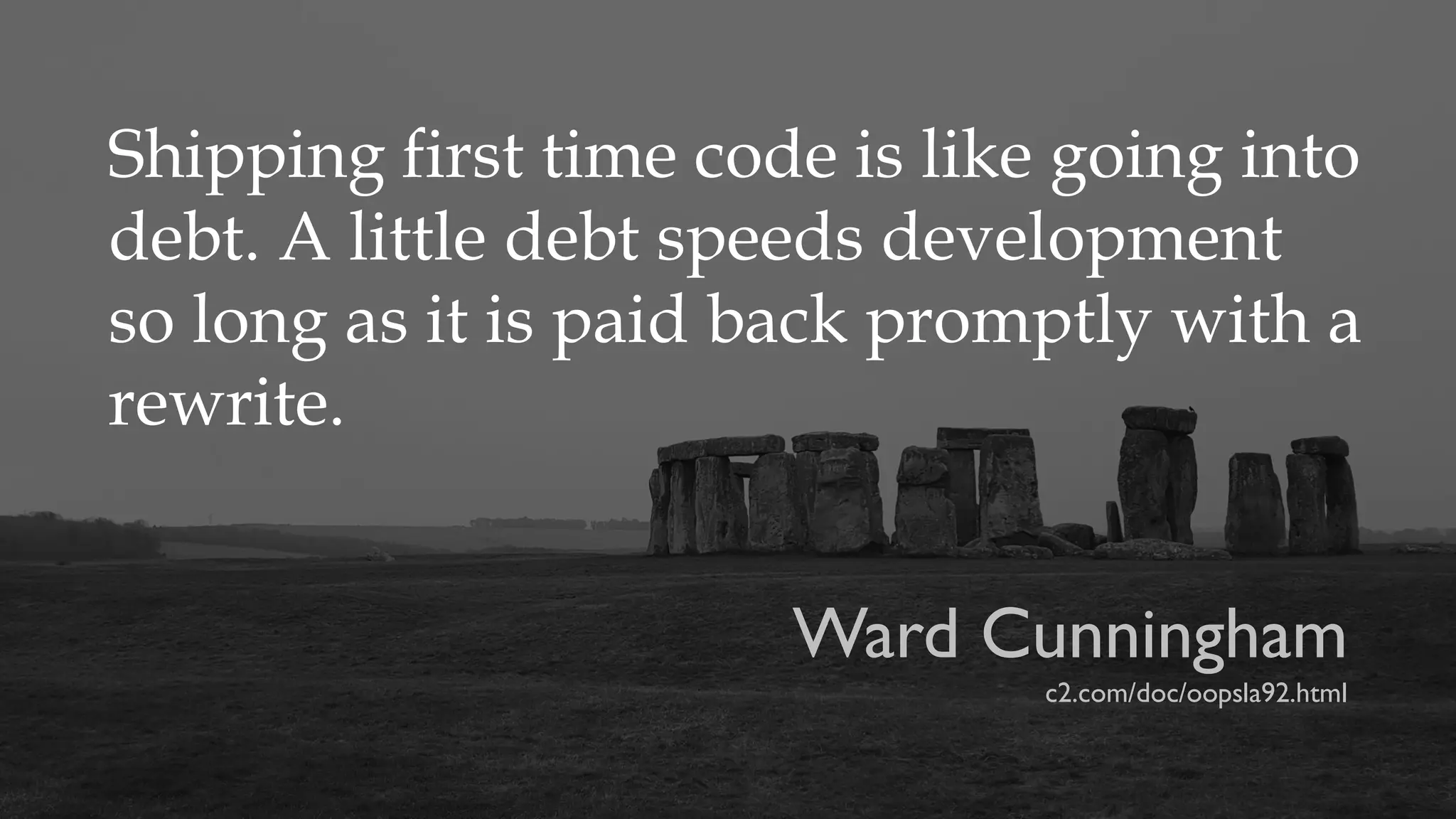 Shipping first time code is like going into
debt. A little debt speeds development
so long as it is paid back promptly with a
rewrite.
Ward Cunningham
c2.com/doc/oopsla92.html
 