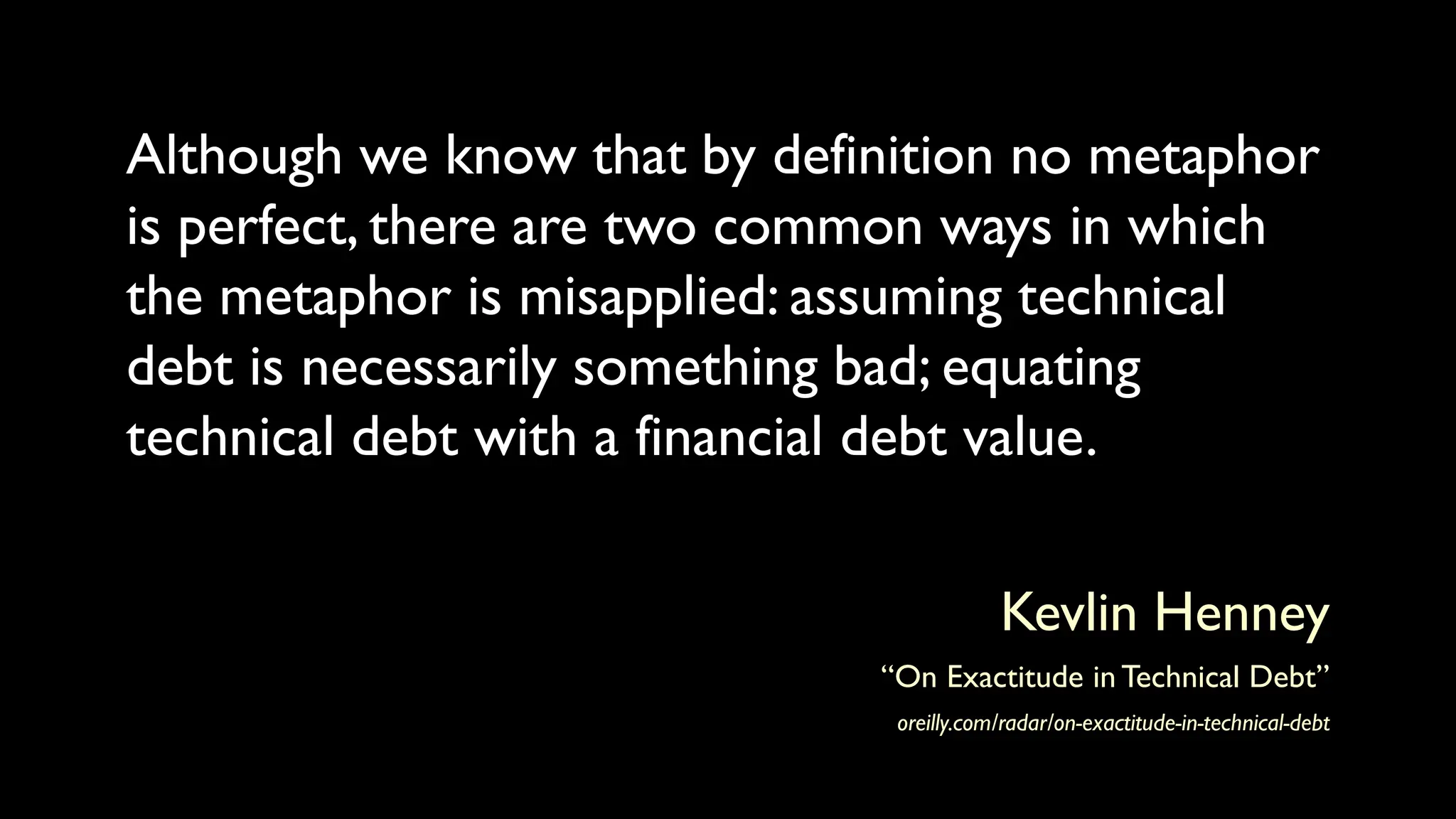 Although we know that by definition no metaphor
is perfect, there are two common ways in which
the metaphor is misapplied: assuming technical
debt is necessarily something bad; equating
technical debt with a financial debt value.
Kevlin Henney
“On Exactitude in Technical Debt”
oreilly.com/radar/on-exactitude-in-technical-debt
 