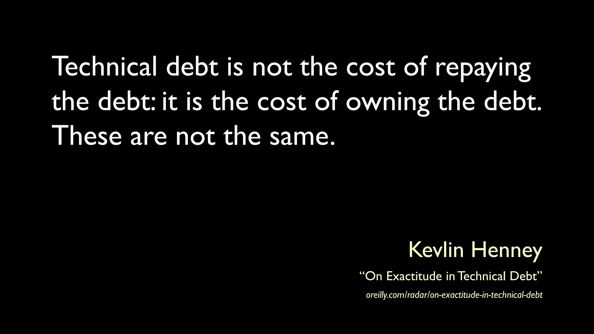 Technical debt is not the cost of repaying
the debt: it is the cost of owning the debt.
These are not the same.
Kevlin Henney
“On Exactitude in Technical Debt”
oreilly.com/radar/on-exactitude-in-technical-debt
 
