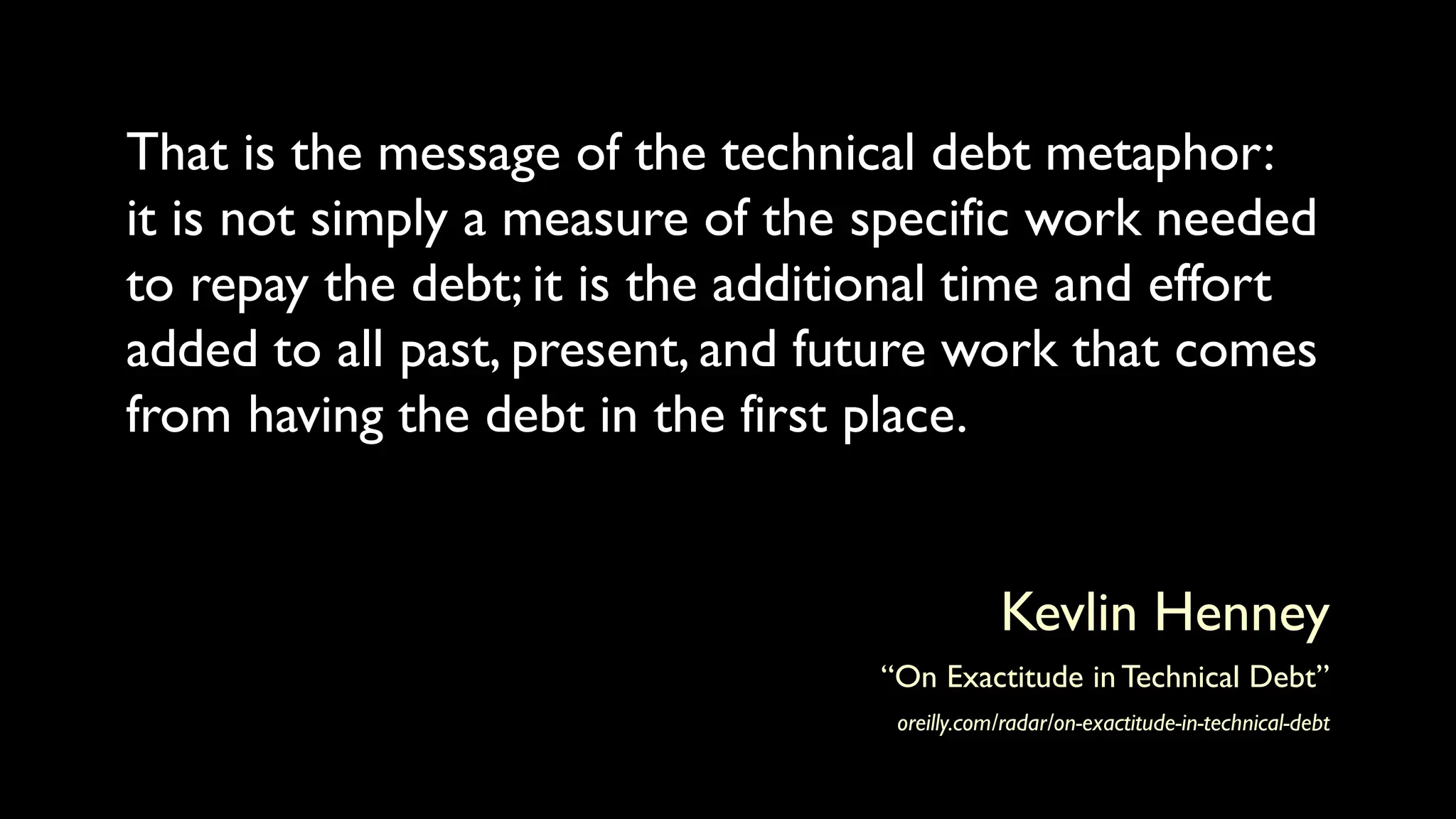 That is the message of the technical debt metaphor:
it is not simply a measure of the specific work needed
to repay the debt; it is the additional time and effort
added to all past, present, and future work that comes
from having the debt in the first place.
Kevlin Henney
“On Exactitude in Technical Debt”
oreilly.com/radar/on-exactitude-in-technical-debt
 