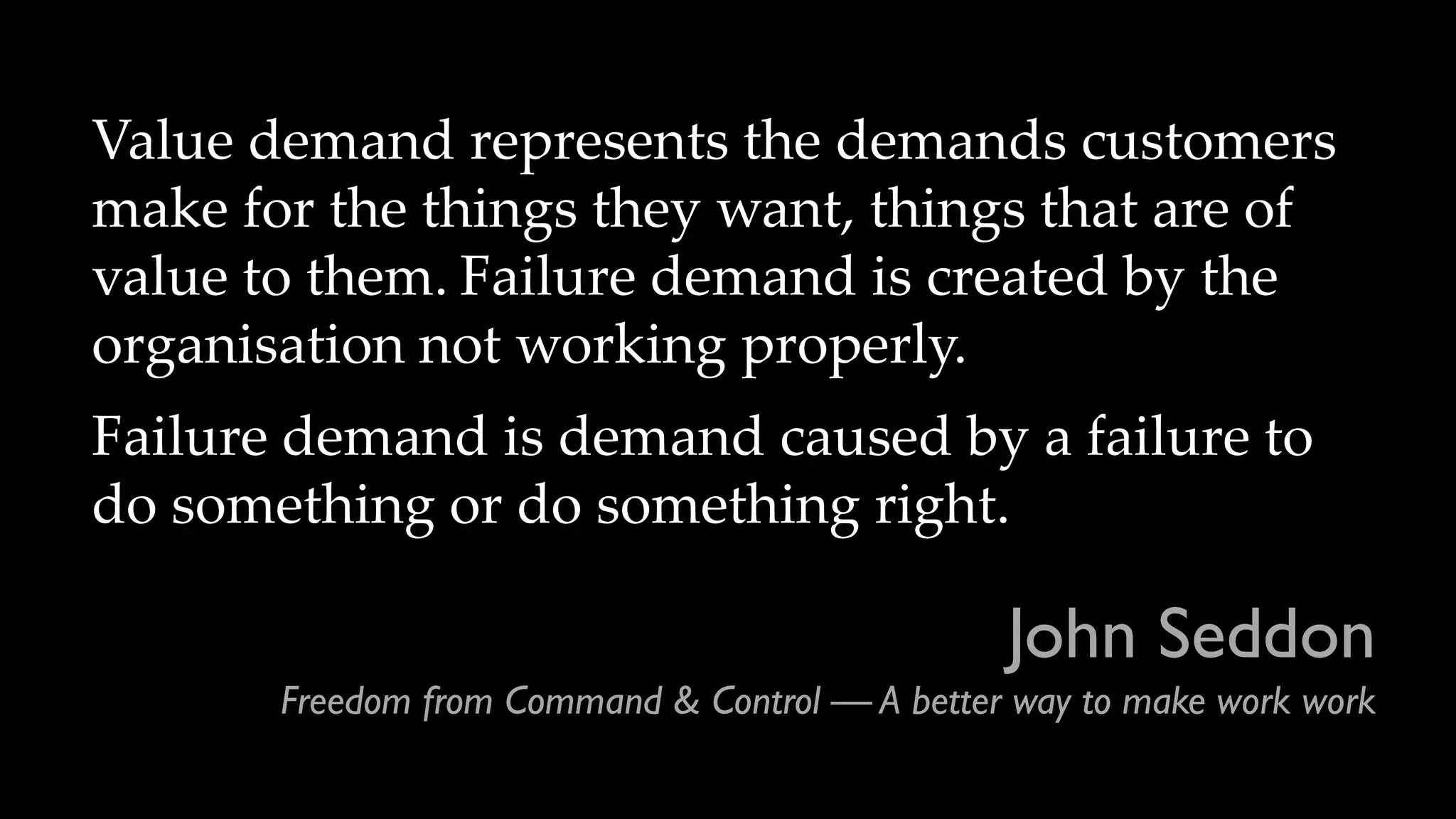 John Seddon
Freedom from Command & Control — A better way to make work work
Value demand represents the demands customers
make for the things they want, things that are of
value to them. Failure demand is created by the
organisation not working properly.
Failure demand is demand caused by a failure to
do something or do something right.
 