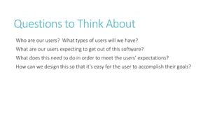 Questions to Think About 
Who are our users? What types of users will we have? 
What are our users expecting to get out of this software? 
What does this need to do in order to meet the users’ expectations? 
How can we design this so that it’s easy for the user to accomplish their goals?  
