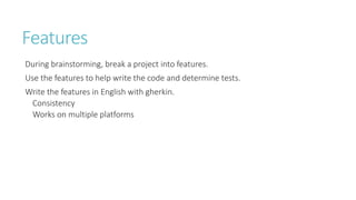 Features 
During brainstorming, break a project into features. 
Use the features to help write the code and determine tests. 
Write the features in English with gherkin. 
Consistency 
Works on multiple platforms  