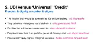 2. UBI versus ‘Universal’ ‘Credit’
Freedom & dignity vs control & stigma
• The level of UBI would be su
ffi
cient to live on with dignity - no food banks

• Truly universal - everyone has a stake in it - this generation’s NHS

• Families live without economic coercion - less domestic violence

• People choose their own path for personal development - no stupid sanctions

• Poorest don’t pay highest marginal tax rates - better incentives for paid work
 