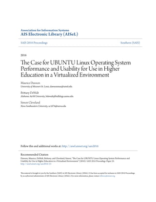 Association for Information Systems
AIS Electronic Library (AISeL)
SAIS 2016 Proceedings Southern (SAIS)
2016
The Case for UBUNTU Linux Operating System
Performance and Usability for Use in Higher
Education in a Virtualized Environment
Maurice Dawson
University of Missouri-St. Louis, dawsonmau@umsl.edu
Brittany DeWalt
Alabama A&M University, bdewalt@bulldogs.aamu.edu
Simon Cleveland
Nova Southeastern University, sc1674@nova.edu
Follow this and additional works at: http://aisel.aisnet.org/sais2016
This material is brought to you by the Southern (SAIS) at AIS Electronic Library (AISeL). It has been accepted for inclusion in SAIS 2016 Proceedings
by an authorized administrator of AIS Electronic Library (AISeL). For more information, please contact elibrary@aisnet.org.
Recommended Citation
Dawson, Maurice; DeWalt, Brittany; and Cleveland, Simon, "The Case for UBUNTU Linux Operating System Performance and
Usability for Use in Higher Education in a Virtualized Environment" (2016). SAIS 2016 Proceedings. Paper 23.
http://aisel.aisnet.org/sais2016/23
 