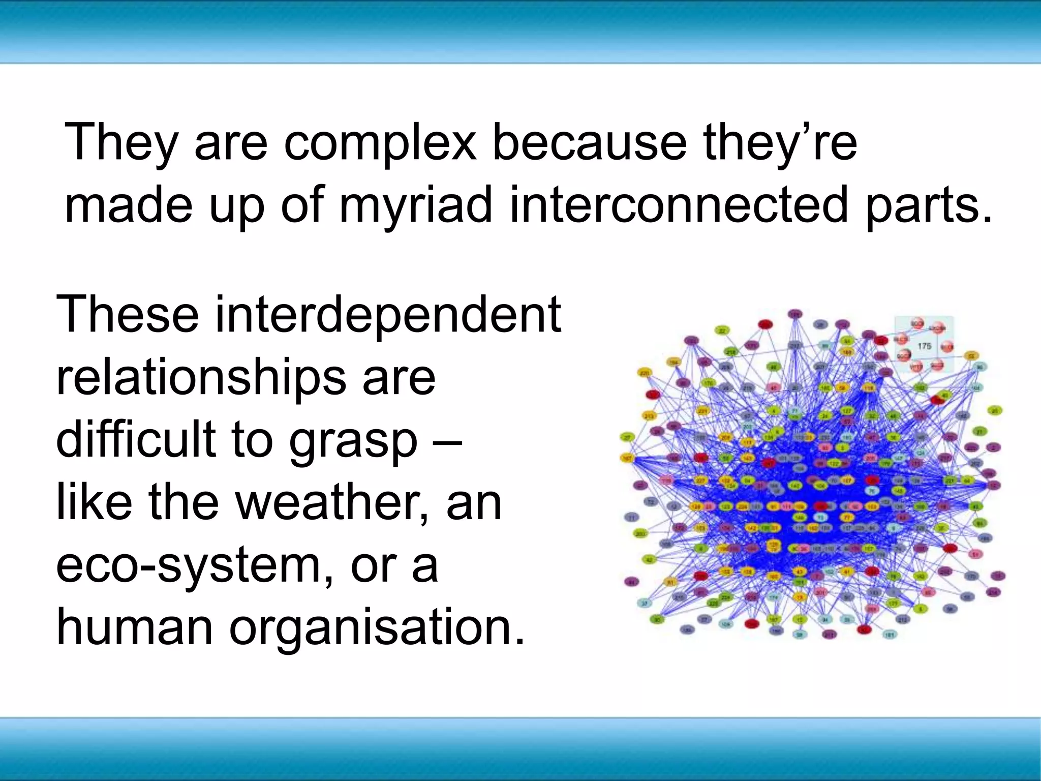 They are complex because they’re made up of myriad interconnected parts.These interdependent relationships are difficult to grasp – like the weather, an eco-system, or a human organisation.