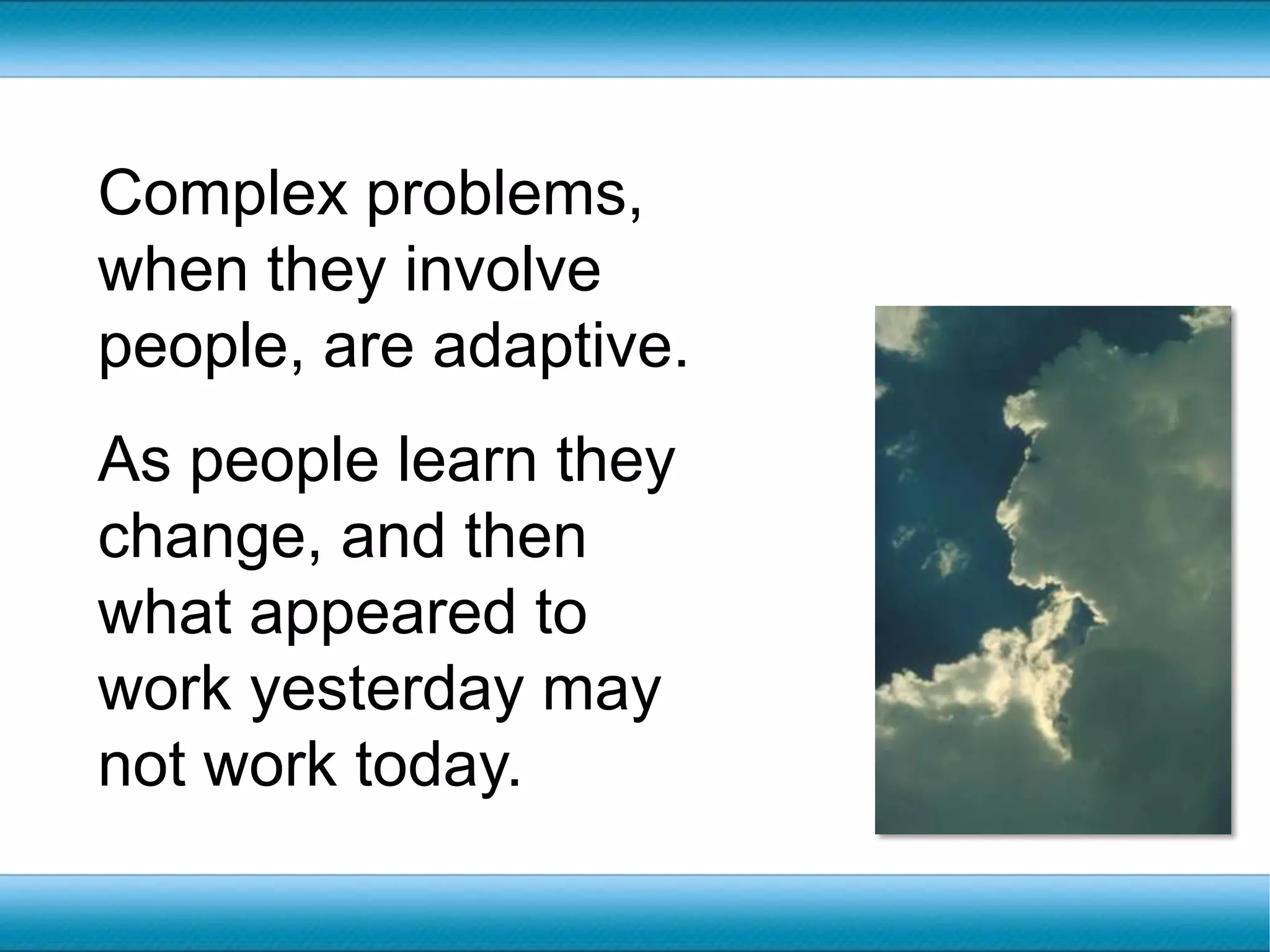 Complex problems, when they involve people, are adaptive.  As people learn they change, and then what appeared to work yesterday may not work today.