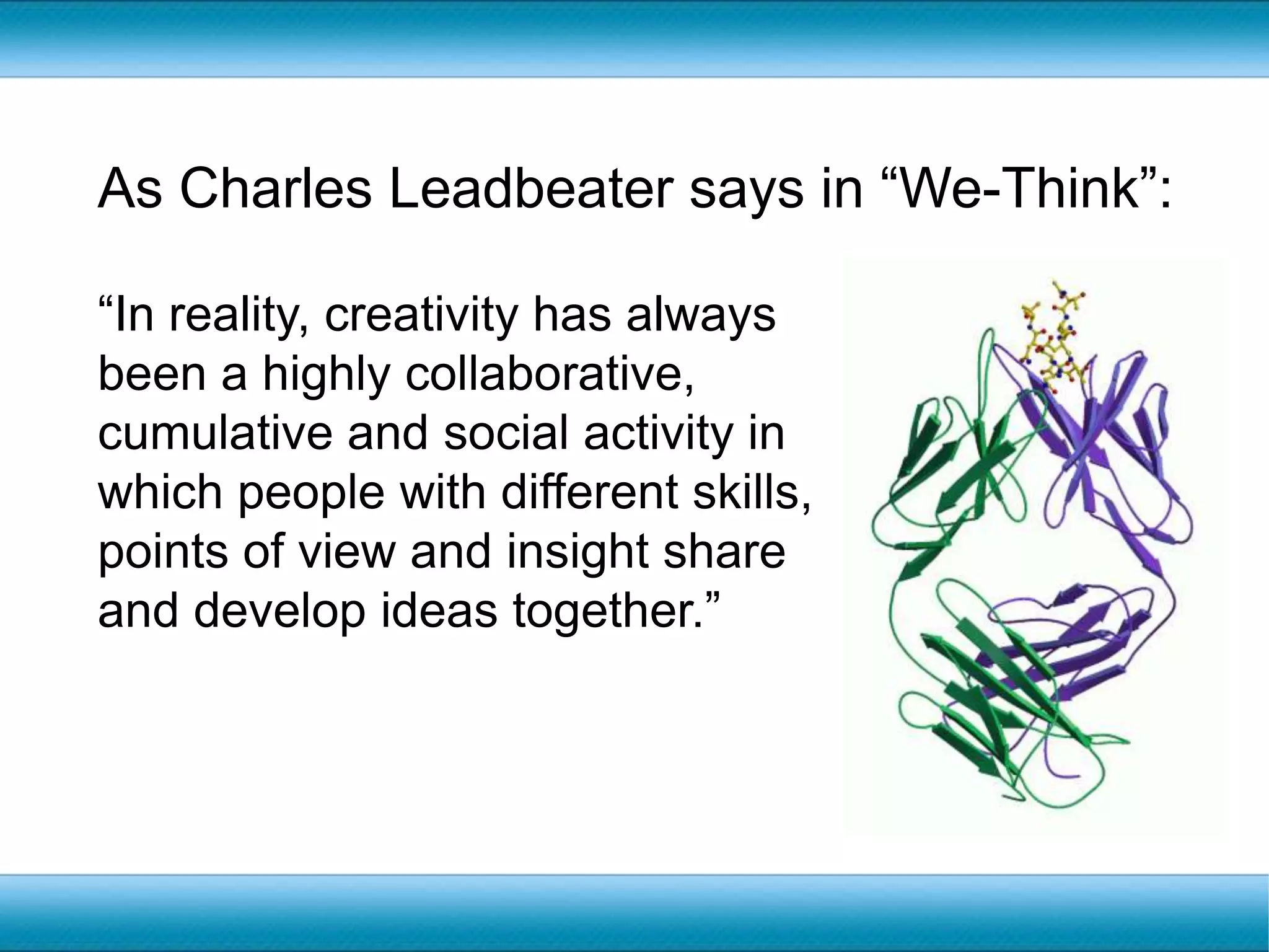 As Charles Leadbeater says in “We-Think”:“In reality, creativity has always been a highly collaborative, cumulative and social activity in which people with different skills, points of view and insight share and develop ideas together.” 