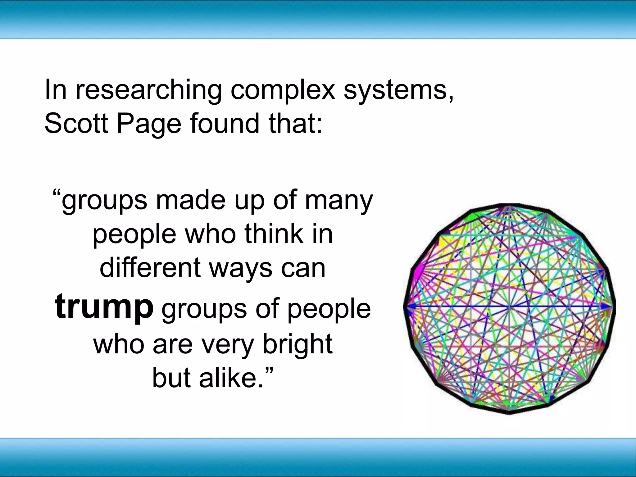 In researching complex systems, Scott Page found that:“groups made up of many people who think in different ways can trumpgroups of people who are very bright but alike.”