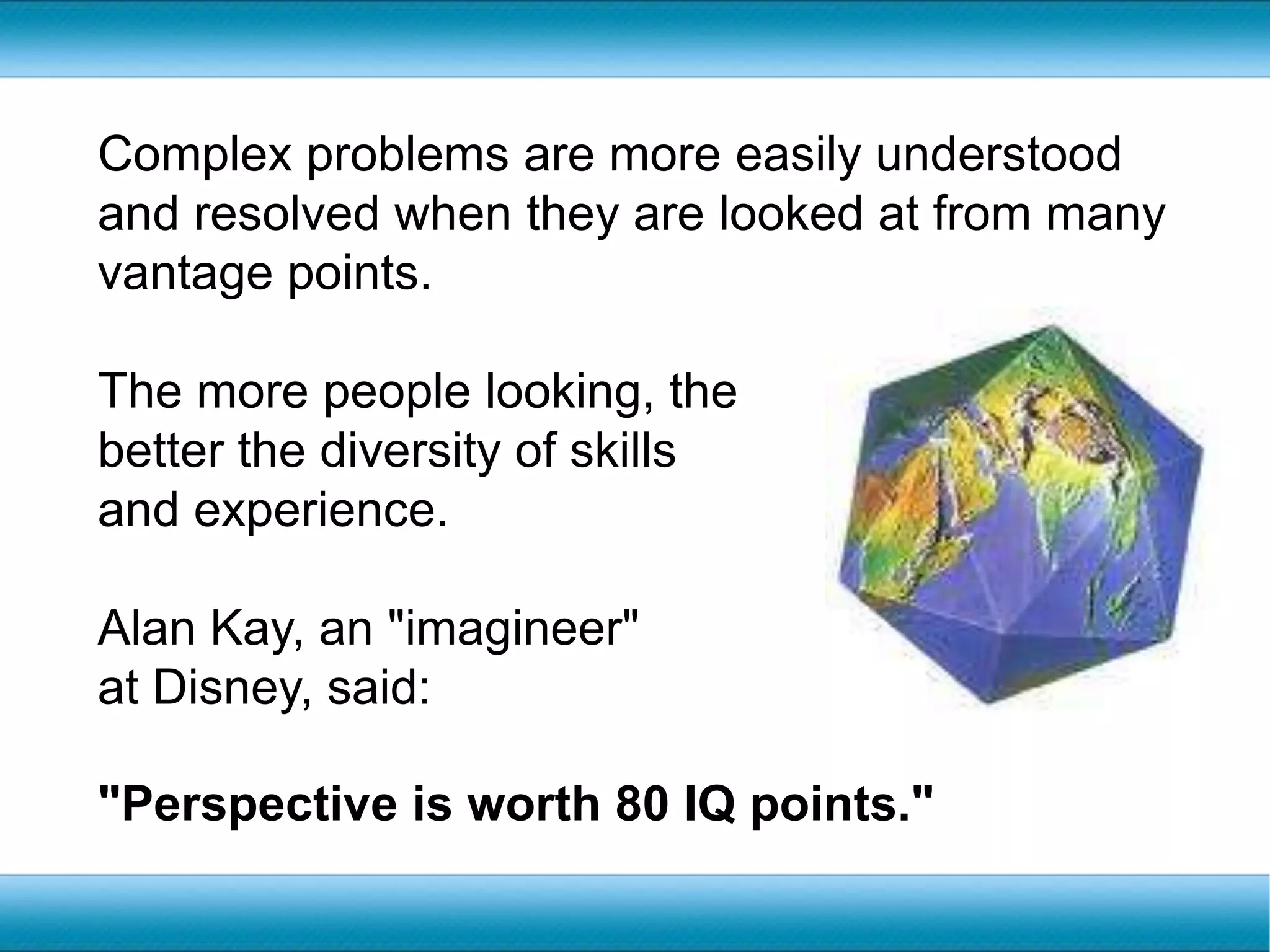 Complex problems are more easily understood and resolved when they are looked at from many vantage points. The more people looking, the better the diversity of skills and experience. Alan Kay, an "imagineer" at Disney, said:"Perspective is worth 80 IQ points."