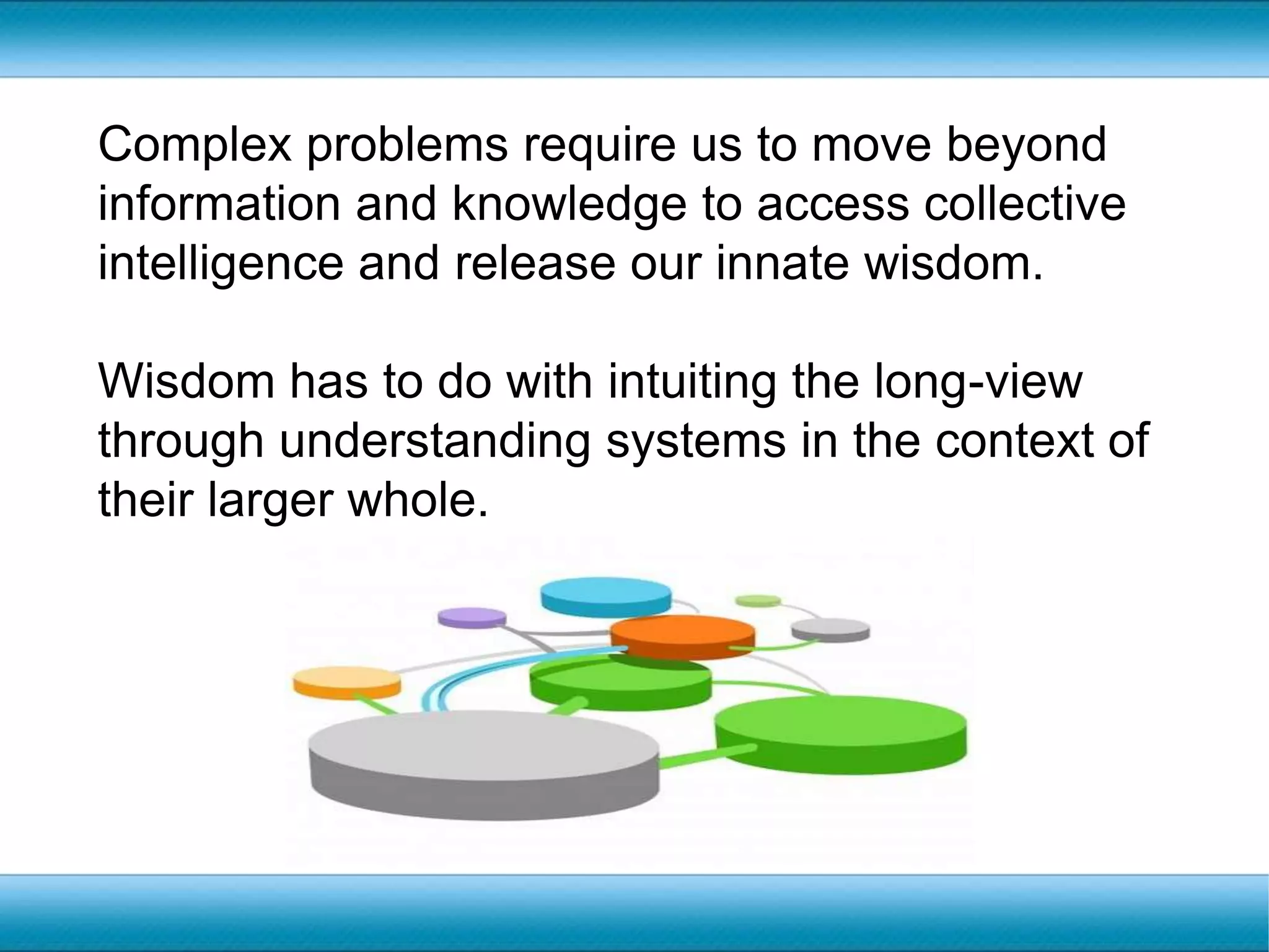 Complex problems require us to move beyond information and knowledge to access collective intelligence and release our innate wisdom.Wisdom has to do with intuiting the long-view through understanding systems in the context of their larger whole.