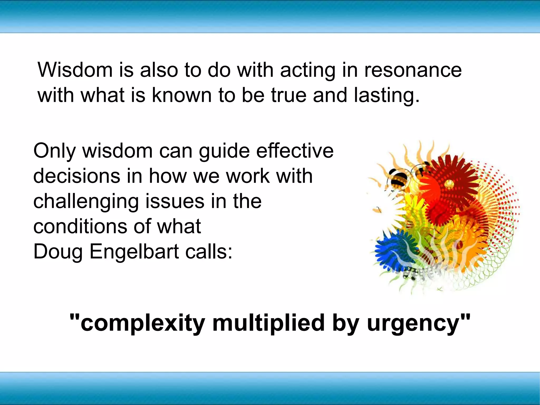 Wisdom is also to do with acting in resonance with what is known to be true and lasting.Only wisdom can guide effective decisions in how we work with challenging issues in the conditions of what Doug Engelbart calls:"complexity multiplied by urgency"