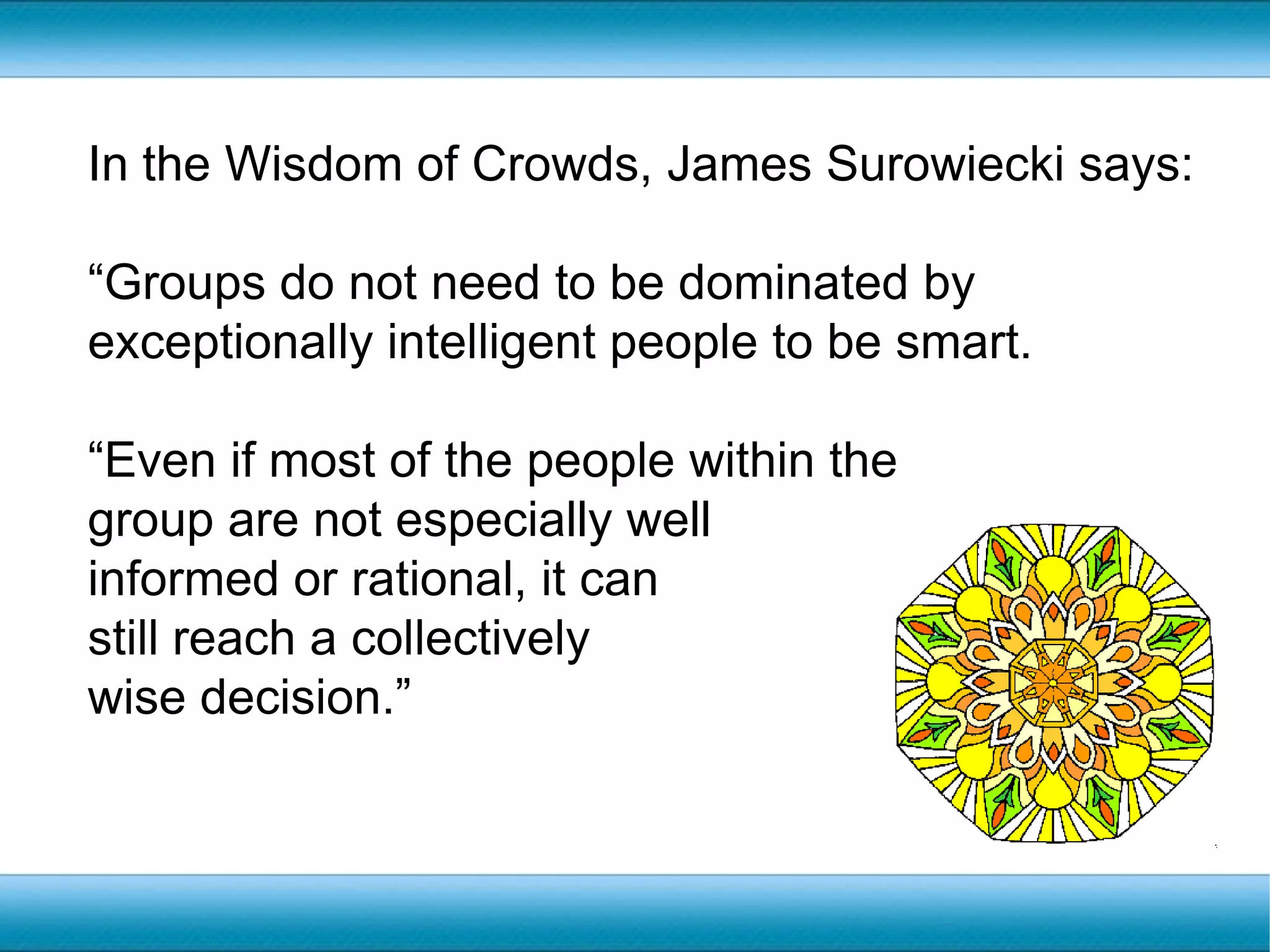In the Wisdom of Crowds, James Surowiecki says:“Groups do not need to be dominated by exceptionally intelligent people to be smart. “Even if most of the people within the group are not especially well informed or rational, it can still reach a collectively wise decision.”