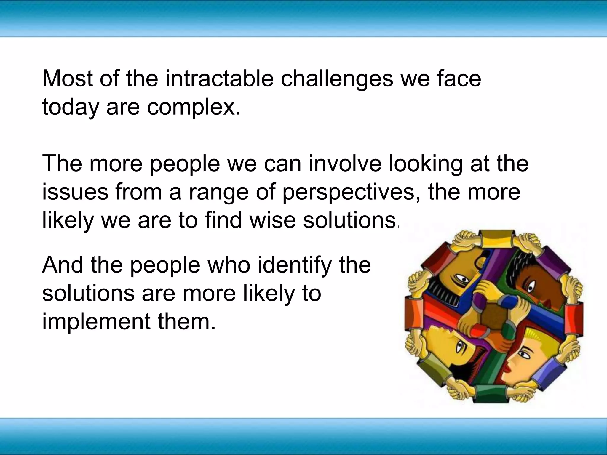 Most of the intractable challenges we face today are complex. The more people we can involve looking at the issues from a range of perspectives, the more likely we are to find wise solutions.And the people who identify the solutions are more likely to implement them.