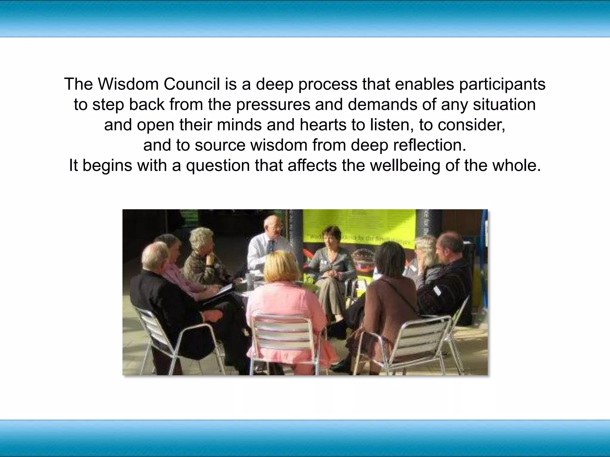 The Wisdom Council is a deep process that enables participants to step back from the pressures and demands of any situation and open their minds and hearts to listen, to consider, and to source wisdom from deep reflection. It begins with a question that affects the wellbeing of the whole.