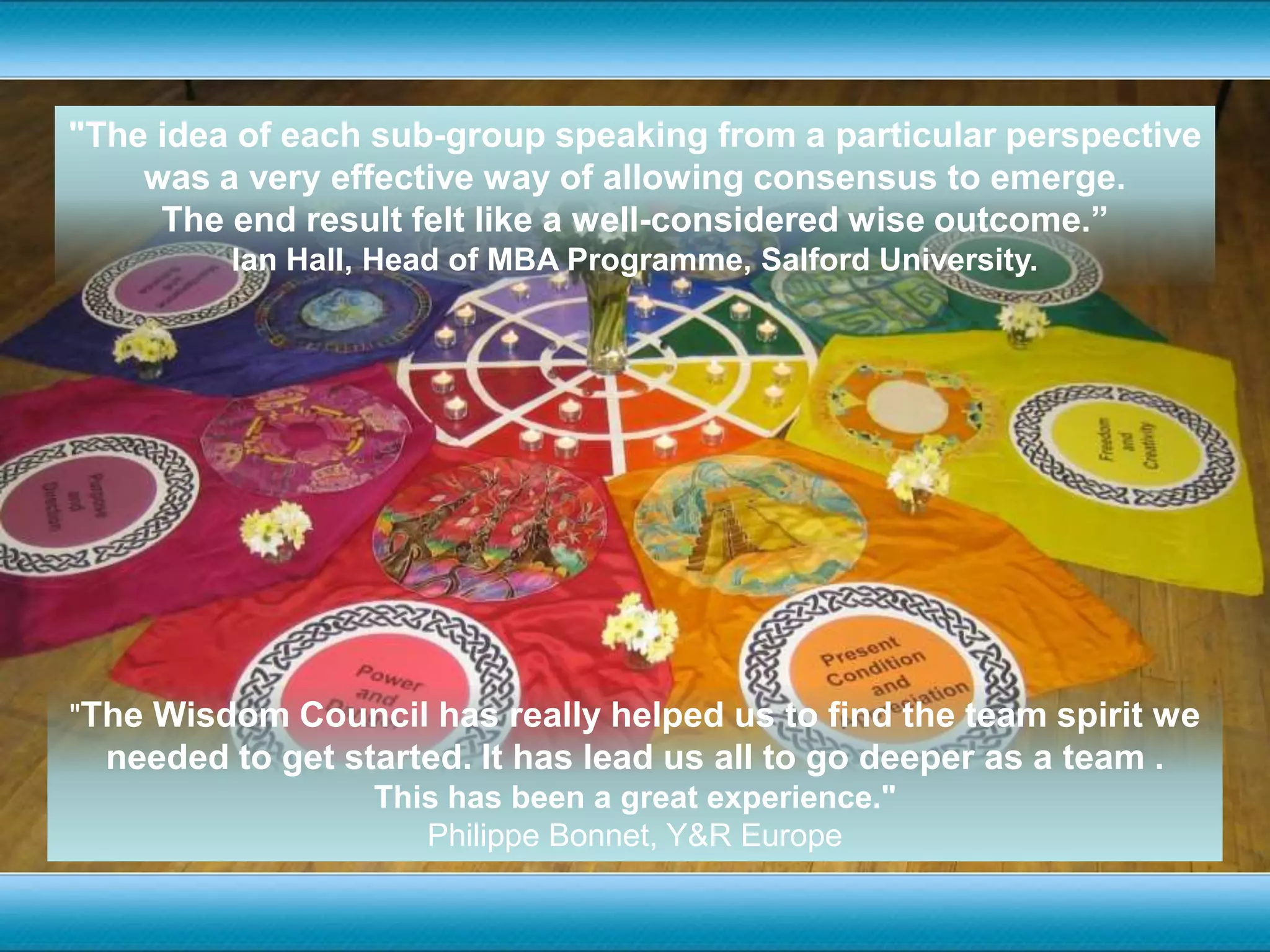 "The idea of each sub-group speaking from a particular perspective was a very effective way of allowing consensus to emerge. The end result felt like a well-considered wise outcome.”Ian Hall, Head of MBA Programme, Salford University."The Wisdom Council has really helped us to find the team spirit we needed to get started. It has lead us all to go deeper as a team . This has been a great experience."Philippe Bonnet, Y&R Europe