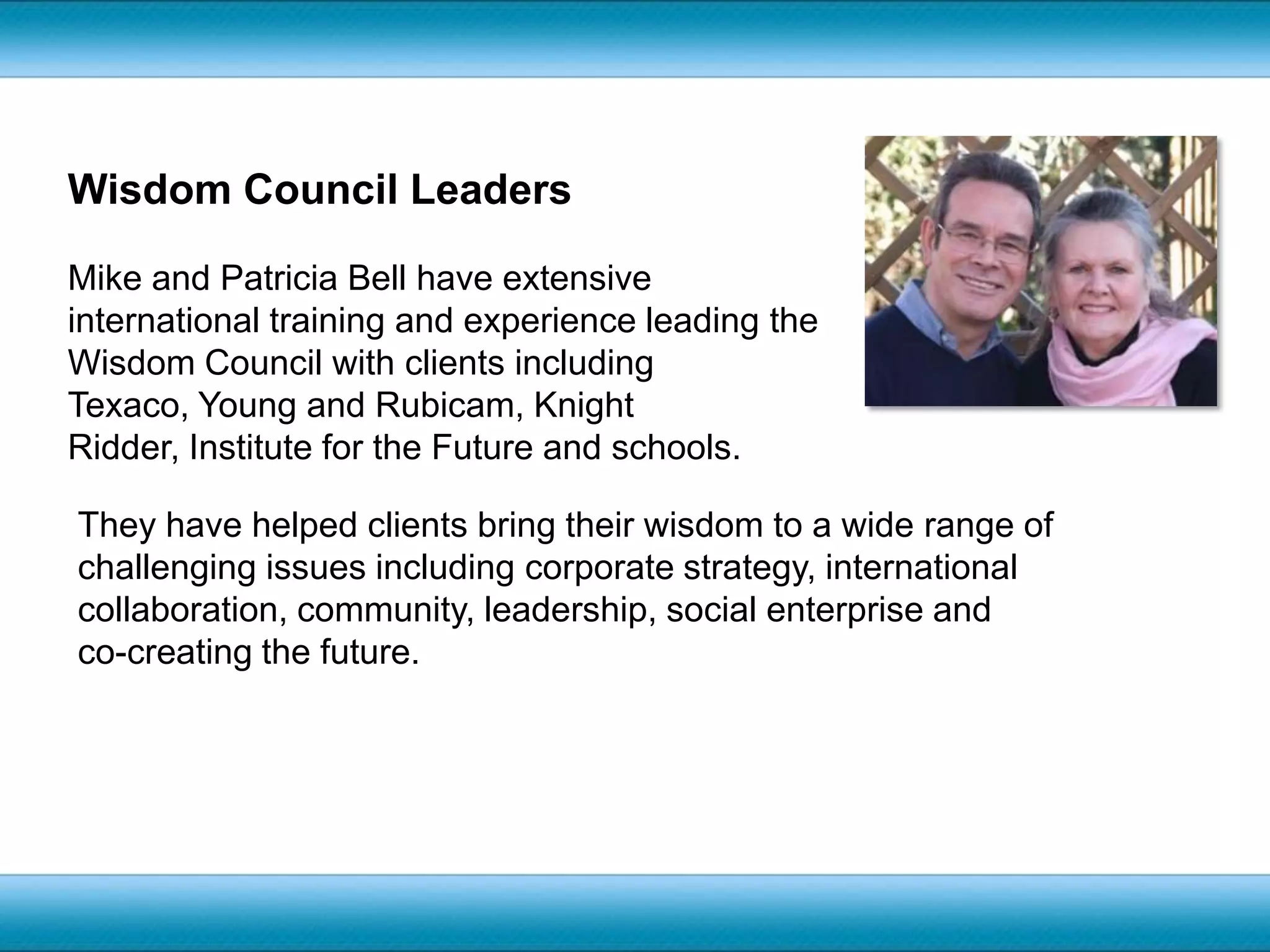 Wisdom Council LeadersMike and Patricia Bell have extensive international training and experience leading the Wisdom Council with clients including Texaco, Young and Rubicam, Knight Ridder, Institute for the Future and schools. They have helped clients bring their wisdom to a wide range of challenging issues including corporate strategy, international collaboration, community, leadership, social enterprise and co-creating the future.