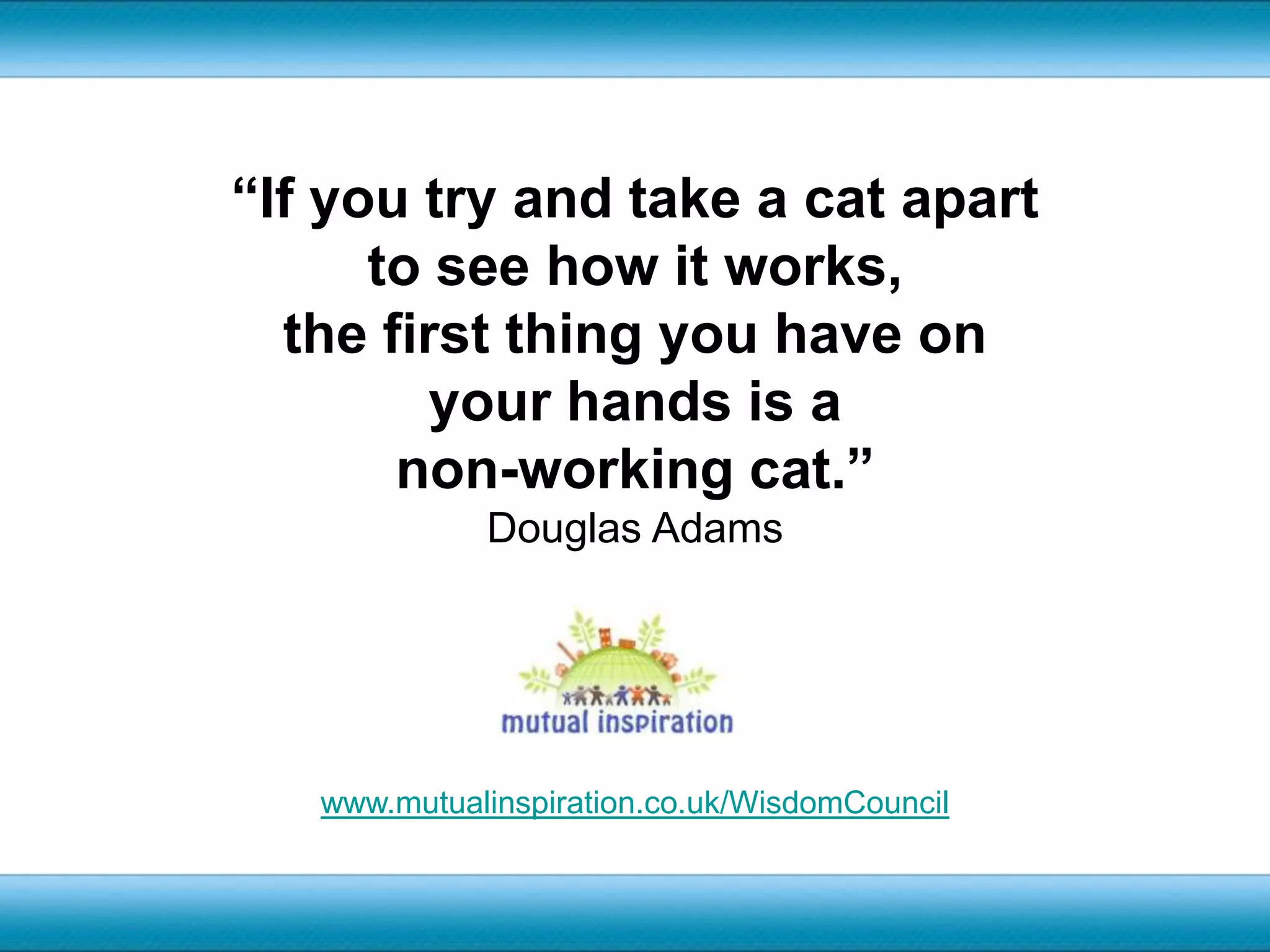 “If you try and take a cat apart to see how it works, the first thing you have on your hands is a non-working cat.”Douglas Adamswww.mutualinspiration.co.uk/WisdomCouncil