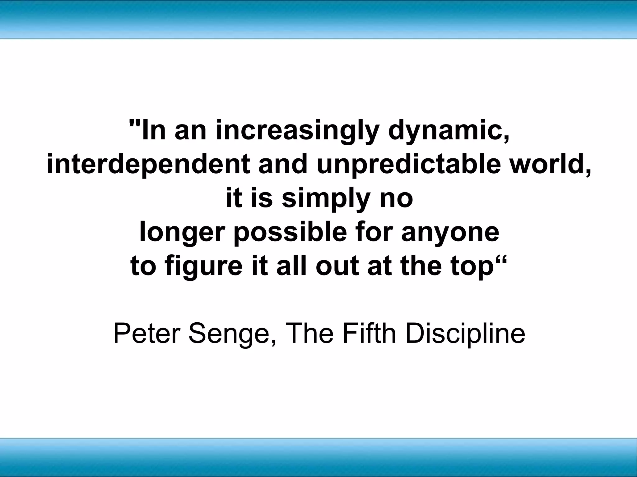"In an increasingly dynamic, interdependent and unpredictable world, it is simply no longer possible for anyone to figure it all out at the top“Peter Senge, The Fifth Discipline
