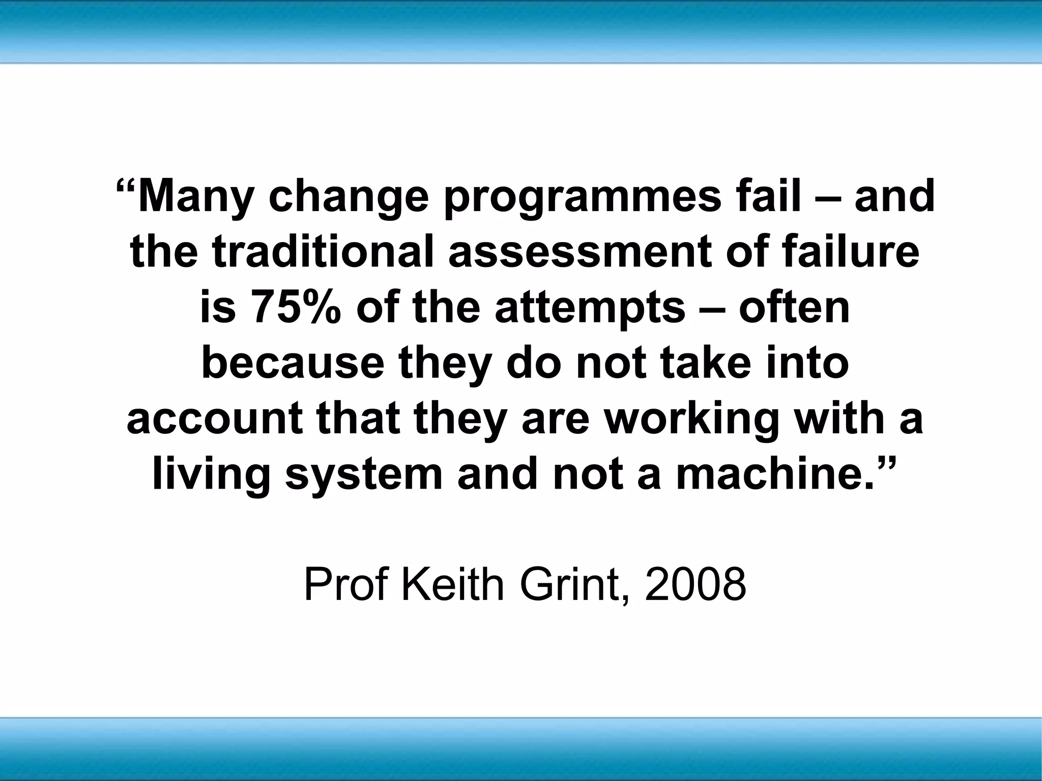 “Many change programmes fail – and the traditional assessment of failure is 75% of the attempts – often because they do not take into account that they are working with a living system and not a machine.” Prof Keith Grint, 2008