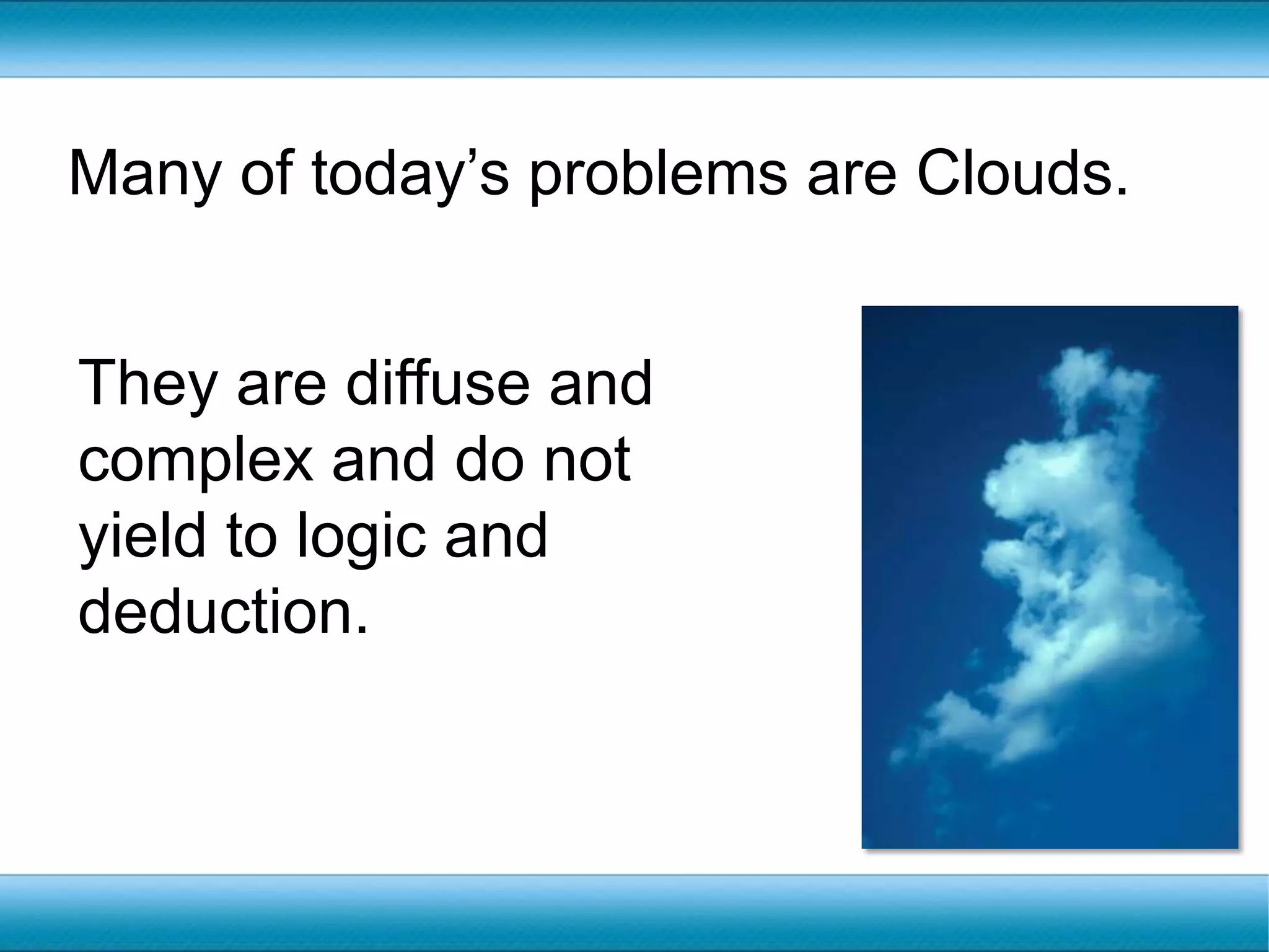 Many of today’s problems are Clouds.They are diffuse and complex and do not yield to logic and deduction. 