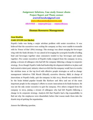 Assignment Solutions, Case study Answer sheets
Project Report and Thesis contact
aravind.banakar@gmail.com
www.mbacasestudyanswers.com
ARAVIND – 09901366442 – 09902787224
Human Resource Management
Case Studies
CASE STUDY (20 Marks)
PepsiCo India was facing a major attrition problem with senior executives. It was
believed that the executives were exiting the company as they were unable to reconcile
with its ‘Power of One’ (PO1) strategy. The strategy was about merging the beverages
wing with the foods division. It was aimed at leveraging the synergetic benefits of selling
food and beverages together since consumers tended to buy beverages and snacks
together. Five senior executives of PepsiCo India resigned from the company in 2015,
joining a stream of colleagues who had left the company following a change in corporate
strategy. Even though PepsiCo India had leadership development initiatives in place and
had created a talent pool, industry observers felt that the company would have to resolve
the attrition issue at the top level with effective people strategies as well as change
management initiatives TSR Murali (Murali), executive director, R&D, in charge of
innovations at PepsiCo India, quit the company in July 2015. Murali was considered to
be the brain behind popular brands like Kurkure and Aliva and one of the most
important people in the company’s efforts to create innovations in its foods business. He
was not the only senior executive to quit the company. Five others resigned from the
company in 2015, joining a stream of colleagues who had left PepsiCo following a
change in its corporate strategy. Analysts felt that PepsiCo had a big responsibility to
find out why the employees were dissatisfied, before that reason made them take the
drastic step of quitting the organization.
Answer the following question.
 