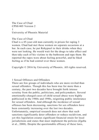 The Case of Chad
CPSS/405 Version 2
1
University of Phoenix Material
The Case of Chad
Chad is a 45-year-old man currently in prison for raping 3
women. Chad had met these women on separate occasions at a
bar. In each case, he put Rohypnol in their drinks when they
were not looking. He would wait for the drugs to take effect and
then take each of his victims to the bathroom and rape them. He
reported the rapes were about feeling powerful, and he liked
feeling as if he had control over these women.
Copyright © 2016 by University of Phoenix. All rights reserved.
1 Sexual Offenses and Offenders
There are few groups of individuals who are more reviled than
sexual offenders. Though this has been true for more than a
century, the past two decades have brought forth intense
scrutiny from the public, politicians, and policymakers. Several
emotionally-charged cases of child sexual abuse were highly
publicized in the 1980s and 1990s, reigniting public intolerance
for sexual offenders. And although the incidence of sexual
offenses has been decreasing, sanctions for sex offenders have
been constantly increasing over the last two decades.
Unfortunately, empirical research does not show that such
sanctions significantly deter offenders or reduce recidivism, and
yet this legislation creates significant financial strain for local
jurisdictions and states that must implement the policies (Zgoba
et al., 2008). Despite the questionable efficacy of these laws,
 