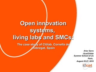 Open innovation
       systems,
living labs and SMCs:
 The case study of Citilab, Cornella de
           Llobregat, Spain
                                                   Artur Serra
                                                  i2cat/Citilab
                                          Summer School of Lls
                                                        Paris.
                                            August 25-27, 2010
 