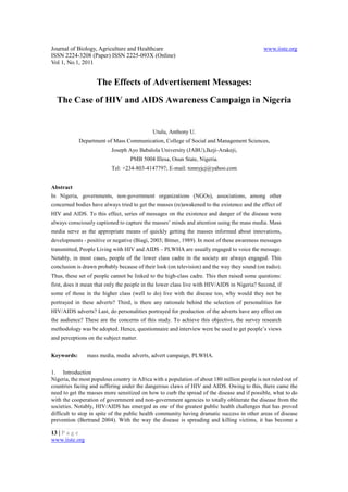 Journal of Biology, Agriculture and Healthcare                                                www.iiste.org
ISSN 2224-3208 (Paper) ISSN 2225-093X (Online)
Vol 1, No.1, 2011


                    The Effects of Advertisement Messages:
  The Case of HIV and AIDS Awareness Campaign in Nigeria


                                             Utulu, Anthony U.
            Department of Mass Communication, College of Social and Management Sciences,
                          Joseph Ayo Babalola University (JABU),Ikeji-Arakeji,
                                   PMB 5004 Illesa, Osun State, Nigeria.
                          Tel: +234-803-4147797; E-mail: tonnyjcj@yahoo.com


Abstract
In Nigeria, governments, non-government organizations (NGOs), associations, among other
concerned bodies have always tried to get the masses (re)awakened to the existence and the effect of
HIV and AIDS. To this effect, series of messages on the existence and danger of the disease were
always consciously captioned to capture the masses’ minds and attention using the mass media. Mass
media serve as the appropriate means of quickly getting the masses informed about innovations,
developments - positive or negative (Biagi, 2003; Bitner, 1989). In most of these awareness messages
transmitted, People Living with HIV and AIDS – PLWHA are usually engaged to voice the message.
Notably, in most cases, people of the lower class cadre in the society are always engaged. This
conclusion is drawn probably because of their look (on television) and the way they sound (on radio).
Thus, these set of people cannot be linked to the high-class cadre. This then raised some questions:
first, does it mean that only the people in the lower class live with HIV/AIDS in Nigeria? Second, if
some of those in the higher class (well to do) live with the disease too, why would they not be
portrayed in these adverts? Third, is there any rationale behind the selection of personalities for
HIV/AIDS adverts? Last, do personalities portrayed for production of the adverts have any effect on
the audience? These are the concerns of this study. To achieve this objective, the survey research
methodology was be adopted. Hence, questionnaire and interview were be used to get people’s views
and perceptions on the subject matter.


Keywords:       mass media, media adverts, advert campaign, PLWHA.

1. Introduction
Nigeria, the most populous country in Africa with a population of about 180 million people is not ruled out of
countries facing and suffering under the dangerous claws of HIV and AIDS. Owing to this, there came the
need to get the masses more sensitized on how to curb the spread of the disease and if possible, what to do
with the cooperation of government and non-government agencies to totally obliterate the disease from the
societies. Notably, HIV/AIDS has emerged as one of the greatest public health challenges that has proved
difficult to stop in spite of the public health community having dramatic success in other areas of disease
prevention (Bertrand 2004). With the way the disease is spreading and killing victims, it has become a

13 | P a g e
www.iiste.org
 