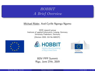 HOBBIT
A Brief Overview
Michael Röder, Axel-Cyrille Ngonga Ngomo
DICE research group
Institute of applied Informatics, Leipzig, Germany
University Paderborn, Germany
(Horizon 2020, GA No 688227)
BDV PPP Summit
Riga, June 27th, 2019
Michael Röder (InfAI) Project Overview 17/01/2019 1 / 21
 