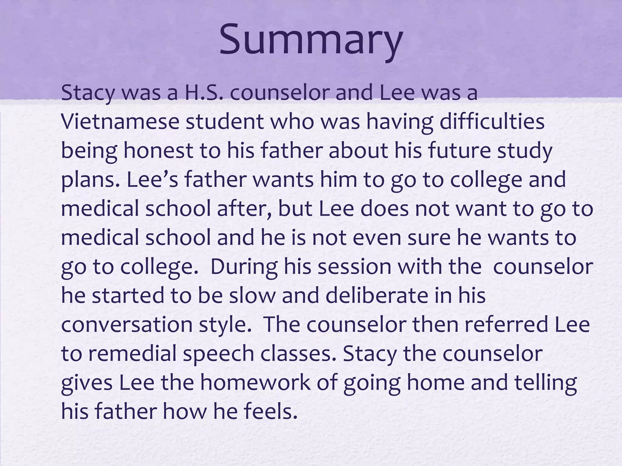 Summary
• Stacy was a H.S. counselor and Lee was a
Vietnamese student who was having difficulties
being honest to his father about his future study
plans. Lee’s father wants him to go to college and
medical school after, but Lee does not want to go to
medical school and he is not even sure he wants to
go to college. During his session with the counselor
he started to be slow and deliberate in his
conversation style. The counselor then referred Lee
to remedial speech classes. Stacy the counselor
gives Lee the homework of going home and telling
his father how he feels.

 