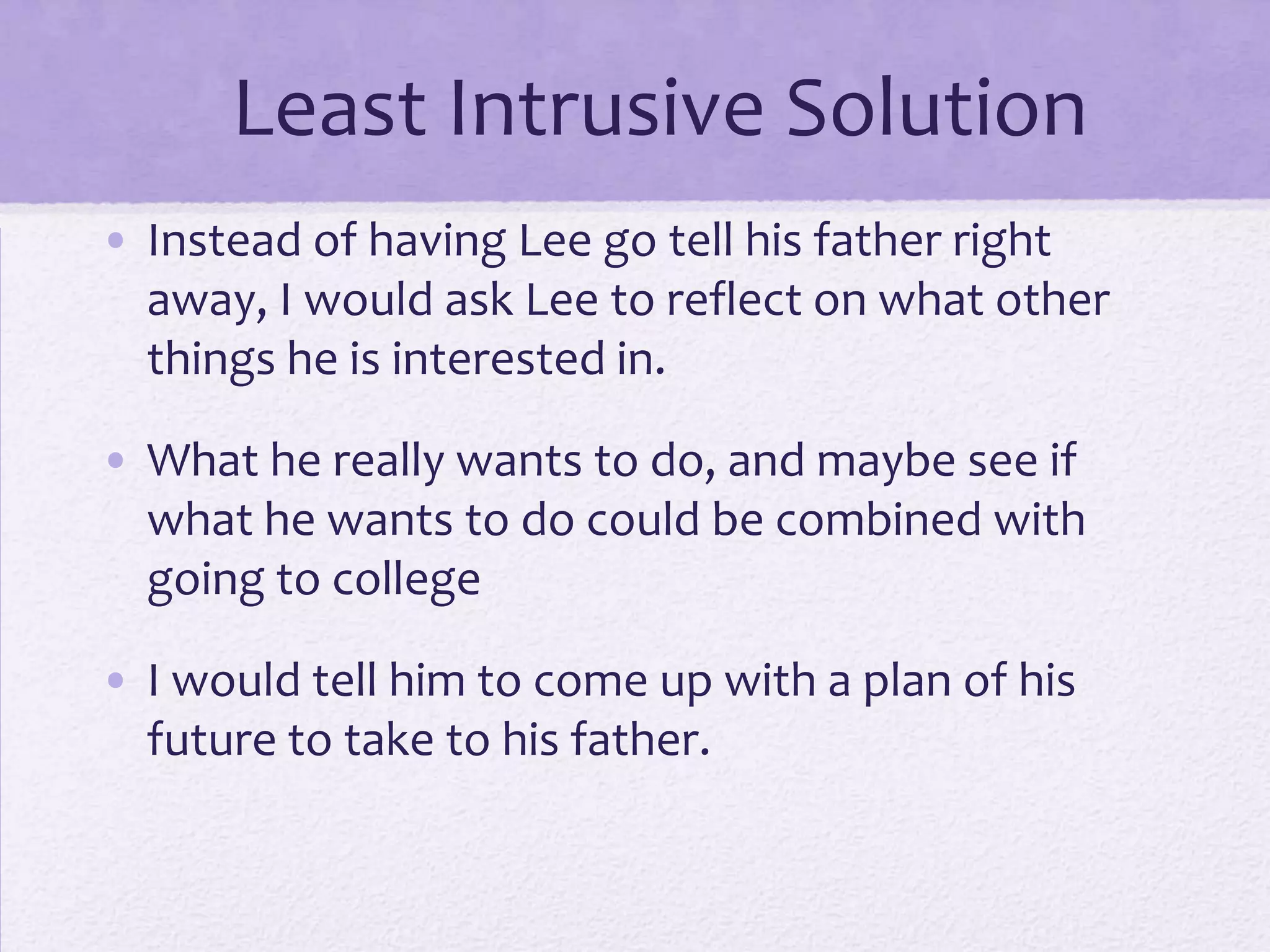 Least Intrusive Solution
• Instead of having Lee go tell his father right
away, I would ask Lee to reflect on what other
things he is interested in.
• What he really wants to do, and maybe see if
what he wants to do could be combined with
going to college
• I would tell him to come up with a plan of his
future to take to his father.

 