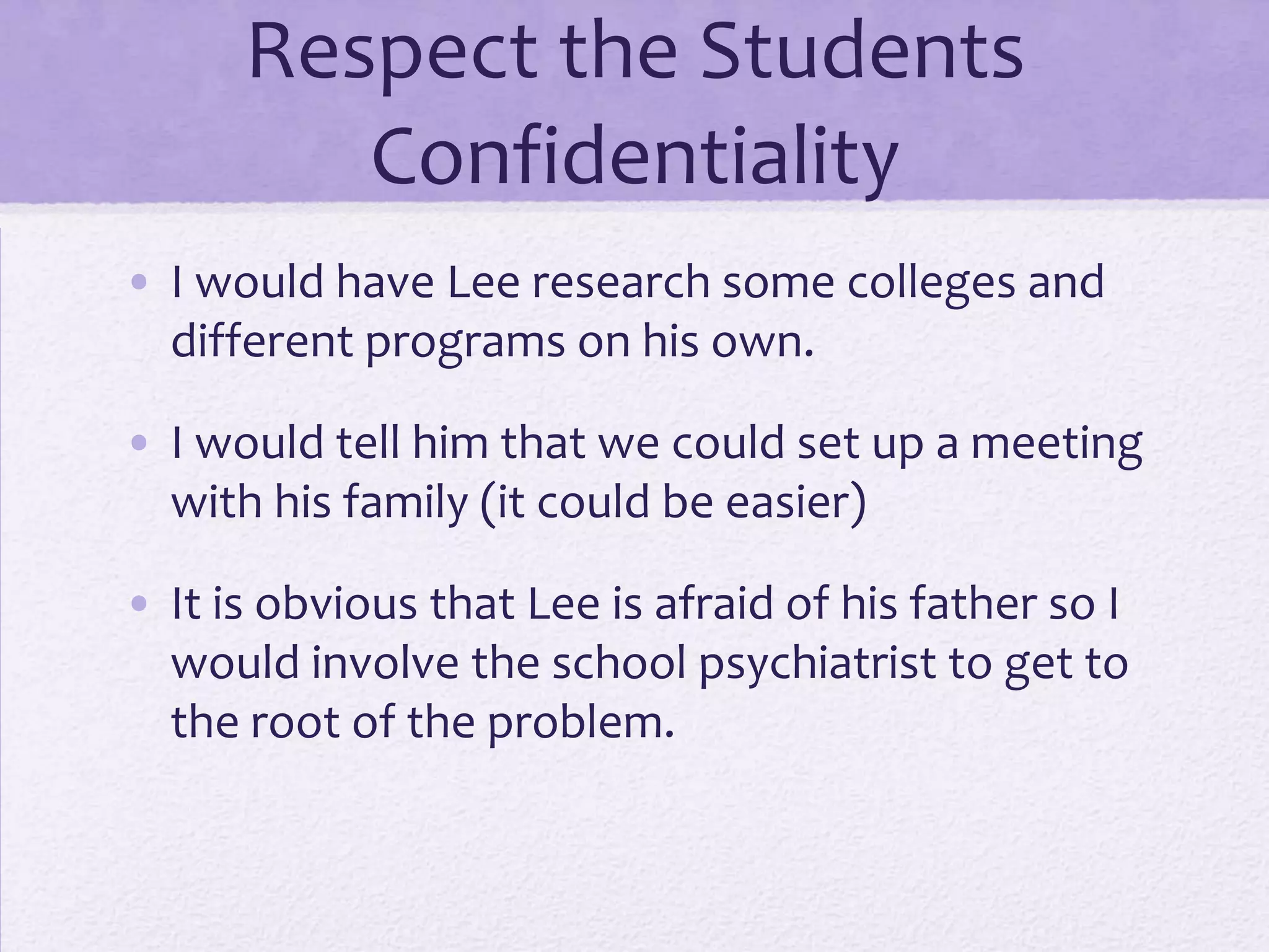 Respect the Students
Confidentiality
• I would have Lee research some colleges and
different programs on his own.
• I would tell him that we could set up a meeting
with his family (it could be easier)
• It is obvious that Lee is afraid of his father so I
would involve the school psychiatrist to get to
the root of the problem.

 