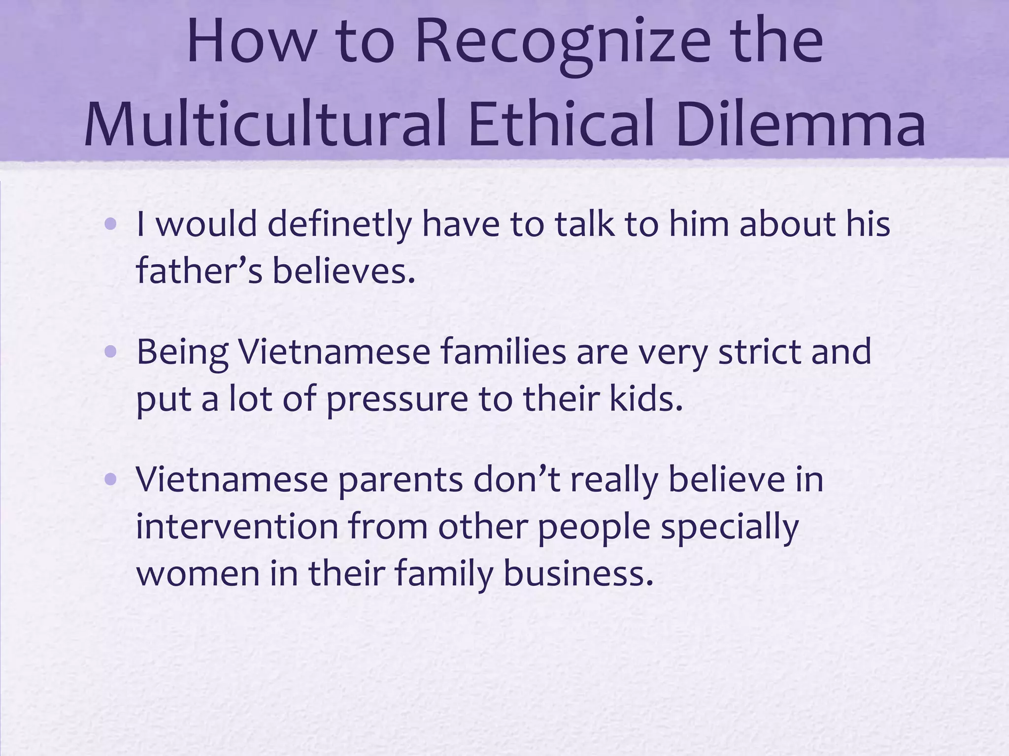 How to Recognize the
Multicultural Ethical Dilemma
• I would definetly have to talk to him about his
father’s believes.
• Being Vietnamese families are very strict and
put a lot of pressure to their kids.
• Vietnamese parents don’t really believe in
intervention from other people specially
women in their family business.

 