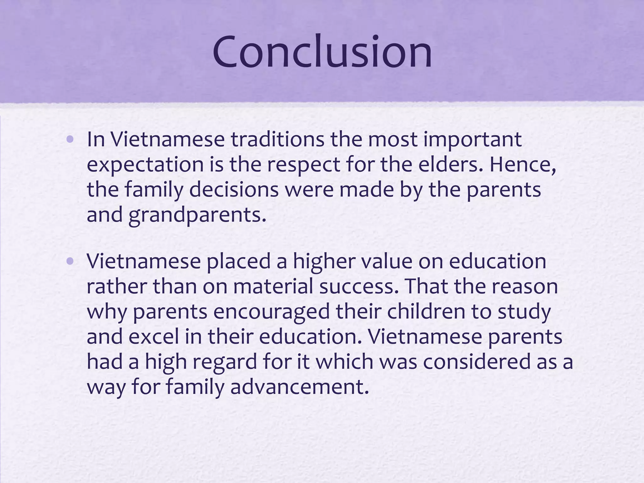 Conclusion
• In Vietnamese traditions the most important
expectation is the respect for the elders. Hence,
the family decisions were made by the parents
and grandparents.
• Vietnamese placed a higher value on education
rather than on material success. That the reason
why parents encouraged their children to study
and excel in their education. Vietnamese parents
had a high regard for it which was considered as a
way for family advancement.

 