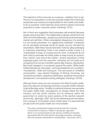 10
The depiction of the consumer as a passive, unwilling ‘host’ is apt.
There is no expectation on the part of public health that individuals
should take any measure of responsibility for their habits and health;
to do so would be ‘victim blaming’ since ordinary citizens cannot be
expected to resist ‘corporate power’ (Hastings, 2012).
Nor is there any suggestion that businesses sell products because
people want to buy them. The relationship is always viewed from the
other end of the telescope - people buy products because businesses
market and sell them. When campaigners disapprove of a product,
it is not merely advertised, it is ‘aggressively marketed’. Customers
do not voluntarily exchange money for goods, but are ‘recruited’ by
corporations. Often these recruits have been ‘lured’by ‘glitzy’packaging
or ‘seductive’ advertising. Food is not cooked to make it tasty, it is
‘manipulated’ to keep us coming back for more. Companies do not
they ‘control’ x per cent of the market - another expression of their
supposed power over the consumer. Industries are not made up of
Big Food) engaged in a conspiracy against the public. While public
health lobbyists are ‘advocates’, commercial lobbyists are ‘hucksters’,
‘mouthpieces’, ‘shills’ and ‘hired guns’. The root causes of ‘unhealthy
consumption’, says Gerard Hastings of Stirling University, are
‘evocative promotion, ubiquitous distribution, perpetual new product
development, and seductive pricing strategies’ (Hastings, 2012b).
they have become increasingly dominant. As public health historian
Virginia Berridge writes: ‘Hostility to industrial interests now pervades
government is reviled by some sections of the alcohol research
community.’ (Berridge, 2007: 82) As the following recommendation
from a group of ‘civil society’ actors makes clear, it is assumed that
‘The policy development stage should be free from industry
involvement to ensure a ‘health in all policies’ approach,
associated with the food alcohol, beverage and other industries,
that are primarily answerable to shareholders.’ (Eurocare, 2011)
 