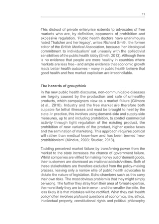 11
This distrust of private enterprise extends to advocates of free
excessive regulation. ‘Public health doctors have unanimously
hated Thatcher and her legacy’, writes Richard Smith, the former
editor of the British Medical Association, because ‘her ideological
commitment to individualism’ sat uneasily with the collectivist
sensibilities of the public health lobby (Smith, 2013). Although there
is no evidence that people are more healthy in countries where
markets are less free - and ample evidence that economic growth
leads better health outcomes - many in public health believe that
good health and free market capitalism are irreconcilable.
The hazards of groupthink
In the new public health discourse, non-communicable diseases
are largely caused by the production and sale of unhealthy
products, which campaigners view as a market failure (Gilmore
et al., 2010). Industry and the free market are therefore both
culpable for lethal illnesses and must be brought to heel by the
state. In practice, this involves using demand-side and supply-side
measures, up to and including prohibition, to control commercial
activity through tight regulation of the existing product, the
prohibition of new variants of the product, higher excise taxes
and the elimination of marketing. This approach requires political
will rather than medical know-how and has been termed ‘neo-
prohibitionism’ (Mindus, 2003; Studlar, 2013).
Tackling perceived market failure by transferring power from the
market to the state increases the chance of government failure.
their customers are dismissed as irrational addicts/victims. Both of
these stakeholders are therefore excluded from the policy-making
process, leaving only a narrow elite of public health advocates to
dictate the nature of legislation. Echo chambers such as this carry
their own risks. The most obvious problem is that they might simply
be wrong. The further they stray from their area of formal expertise,
the more likely they are to be in error - and the smaller the elite, the
policy’ often involves profound questions of economics, law, ethics,
intellectual property, constitutional rights and political philosophy
 