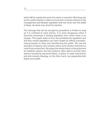 12
which fall far outside the remit of a medic or scientist. What they see
as the ‘public interest’ is often no more than a narrow interest of risk
management and lifestyle regulation that has never won the battle
of ideas, let alone ever stood for election.
The damage that can be wrought by groupthink is limited so long
becomes enshrined in binding legislation from which there is no
escape. This paper looks at how neo-prohibitionist regulation and
raising barriers to entry and misinforming the public. We use the
example of tobacco and nicotine where anti-industry sentiment is
for healthier options, the free market is often able to provide them
without hampering personal liberty. A policy of state intervention
and anti-industry ideology, on the other hand, can jeopardise both
liberty and health.
 