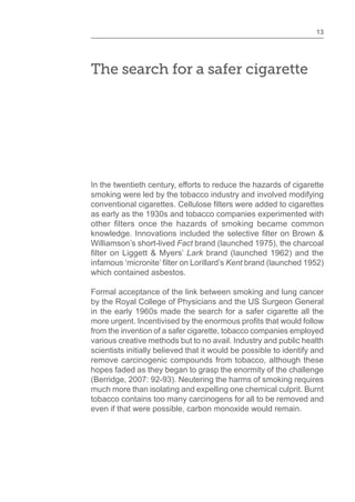 13
The search for a safer cigarette
In the twentieth century, efforts to reduce the hazards of cigarette
smoking were led by the tobacco industry and involved modifying
as early as the 1930s and tobacco companies experimented with
Williamson’s short-lived Fact brand (launched 1975), the charcoal
Lark brand (launched 1962) and the
Kent brand (launched 1952)
which contained asbestos.
Formal acceptance of the link between smoking and lung cancer
by the Royal College of Physicians and the US Surgeon General
in the early 1960s made the search for a safer cigarette all the
from the invention of a safer cigarette, tobacco companies employed
various creative methods but to no avail. Industry and public health
scientists initially believed that it would be possible to identify and
remove carcinogenic compounds from tobacco, although these
hopes faded as they began to grasp the enormity of the challenge
(Berridge, 2007: 92-93). Neutering the harms of smoking requires
much more than isolating and expelling one chemical culprit. Burnt
tobacco contains too many carcinogens for all to be removed and
even if that were possible, carbon monoxide would remain.
 