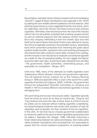 14
Nevertheless, twentieth century tobacco research left some tantalising
by adding the rare metallic element palladium into the tobacco. Skin
painting experiments on mice suggested that the new brand, set to
be called Epic, led to 95-100 per cent fewer tumours than ordinary
cigarettes. Ultimately, internal pressure from the rest of the industry
(which had not yet publicly accepted that smoking caused cancer)
as well as external pressure from the tobacco control movement
led to the company withholding it from the market. Epic was held
back by the same factors that would hinder every attempt to reduce
the harms of cigarette smoking in the twentieth century: advertising
bans which prevented companies from informing the public about
who feared that safer products would deter smokers from quitting,
and the industry’s own reluctance to implicate conventional cigarette
as unsafe for fear of accepting liability. As one Liggett and Myers’
executive later said, Epic ‘would have been attacked from all sides
- the government, health authorities, antismoking groups, and
especially our competitors.’ (Kluger: 461)
Until circa 1980, many of the attempts to modify cigarettes were
collaborative efforts between industry and government agencies.
The US National Cancer Institute set up the Tobacco Working
Group in 1968 and spent $6 million a year in the search for a safer
cigarette (Fairchild and Colgrove, 2004). In Britain, the government
Health in 1973 to oversee efforts to reconstitute cigarettes in a less
damaging form.
One promising avenue was reducing tar yields. Cigarettes typically
have ten times as much tar as they do nicotine (eg. 10mg tar and
tar yields can be reduced without making cigarettes unsatisfying,
but epidemiological evidence had shown that smokers of high tar
cigarettes were at greater risk than smokers of low tar cigarettes.
In the USA, Dr Gio Gori led an industry-government collaboration
to reduce tar yields to the point at which cigarettes would pose what
he called a ‘tolerable risk’ (Kluger, 1996: 448-449). Assuming a
linear relationship between tar yields and disease, Gori made some
rather simplistic calculations and concluded that ‘it is reasonable to
expect that the current epidemic proportions of smoking-related
 
