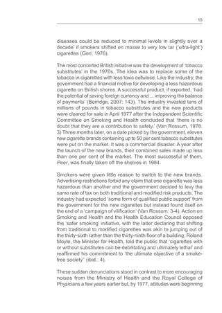 15
diseases could be reduced to minimal levels in slightly over a
decade’ if smokers shifted en masse to very low tar (‘ultra-light’)
cigarettes (Gori, 1976).
The most concerted British initiative was the development of ‘tobacco
substitutes’ in the 1970s. The idea was to replace some of the
tobacco in cigarettes with less toxic cellulose. Like the industry, the
cigarette on British shores. A successful product, if exported, ‘had
the potential of saving foreign currency and ... improving the balance
of payments’ (Berridge, 2007: 143). The industry invested tens of
millions of pounds in tobacco substitutes and the new products
Committee on Smoking and Health concluded that ‘there is no
doubt that they are a contribution to safety.’ (Van Rossum, 1978:
3) Three months later, on a date picked by the government, eleven
new cigarette brands containing up to 50 per cent tobacco substitutes
were put on the market. It was a commercial disaster. A year after
the launch of the new brands, their combined sales made up less
than one per cent of the market. The most successful of them,
Peer
Smokers were given little reason to switch to the new brands.
Advertising restrictions forbid any claim that one cigarette was less
hazardous than another and the government decided to levy the
the government for the new cigarettes but instead found itself on
Smoking and Health and the Health Education Council opposed
the ‘safer smoking’ initiative, with the latter declaring that shifting
Moyle, the Minister for Health, told the public that ‘cigarettes with
or without substitutes can be debilitating and ultimately lethal’ and
free society’’ (ibid.: 4).
These sudden denunciations stood in contrast to more encouraging
noises from the Ministry of Health and the Royal College of
Physicians a few years earlier but, by 1977, attitudes were beginning
 