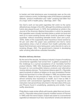 16
to harden and total abstinence was increasingly seen as the only
option in tobacco control.As Berridge notes of the tobacco substitutes
of a major shift in health policy.’ (Berridge, 2007: 155)
Gio Gori’s work on low-yield cigarettes fell victim to the same
attitudinal sea-change in the USA, although the ambitious scientist’s
hubris also played its part. In 1978, Gori published an article in the
Journal of the American Medical Association in which he asserted
that cigarettes were virtually harmless below a certain tar level and
went on to name existing brands which could be smoked in large
quantities ‘without exceeding tolerable levels’ (Gori and Lynch,
1978). Sales of the supposedly least hazardous brand soared by
50 per cent after the paper was published and Gori’s naïve
assumptions drew a hail of criticism from health authorities who
feared that Americans were being given carte blanche to carry on
smoking (Kluger, 452). The government’s interest in developing
safer smoking alternatives subsided thereafter.
Nicotine delivery devices
By the end of the decade, the tobacco industry’s hopes of modifying
conventional cigarettes had turned from ‘a gallant acceptance of
the challenge to a cynical acceptance of an inevitably harmful
product’ (Glantz, 1996: 169). Subsequent efforts at harm reduction
focused on non-combustible tobacco products and alternative
nicotine delivery devices. The American tobacco giant R.J. Reynolds
spent hundreds of millions of dollars on its near-smokeless Premier
brand and launched it in a few US states in 1988, but smokers were
indifferent. Based on the principle of ‘heat, not burn’ Premier was
almost certainly less hazardous to health, but it had so little in
common with conventional cigarettes that it required its own
instruction manual and those who tried it in the test-cities of St Louis
and Phoenix found it unsatisfying, perplexing and smelly. It was
swiftly abandoned.
Philip Morris made similar efforts with brands called Next and Accord,
Premier
in 1996 under the name Eclipse. Eclipse was closer to a conventional
cigarette but released much less ‘secondhand’ smoke and delivered
 