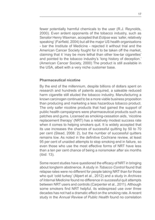 17
fewer potentially harmful chemicals to the user (R.J. Reynolds,
2000). Even ardent opponents of the tobacco industry, such as
Senator Henry Waxman, accepted that Eclipse was ‘safer, relatively
- bar the Institute of Medicine - rejected it without trial and the
American Cancer Society fought for it to be taken off the market,
claiming that it ‘may be more lethal than other low-tar cigarettes’
and pointed to the tobacco industry’s ‘long history of deception.’
(American Cancer Society, 2000) The product is still available in
the USA, albeit with a very niche customer base.
Pharmaceutical nicotine
By the end of the millennium, despite billions of dollars spent on
research and hundreds of patents acquired, a saleable reduced
harm cigarette still eluded the tobacco industry. Manufacturing a
known carcinogen continued to be a more viable business proposition
than producing and marketing a less hazardous tobacco product.
The only safer nicotine products that had gained the support of
public health campaigners were pharmaceutical products such as
patches and gums. Licensed as smoking-cessation aids, ‘nicotine
replacement therapy’ (NRT) has a relatively modest success rate
when it comes to helping smokers quit. It is widely accepted that
its use increases the chances of successful quitting by 50 to 70
per cent (Stead, 2008: 2), but the number of successful quitters
95 per cent of unaided attempts to stop smoking end in failure, so
even those who use the most effective forms of NRT have less
than a ten per cent chance of being a nonsmoker after six months
(ibid: 13).
about longterm abstinence. A study in Tobacco Control found that
relapse rates were no different for people taking NRT than for those
who quit ‘cold turkey’ (Alpert et al., 2012) and a study in Archives
of Internal Medicine found no difference in successful quit attempts
between NRT users and controls (Carpenter et al., 2011). Although
decades has not had a dramatic effect on the smoking rate. A recent
study in the Annual Review of Public Health found no correlation
 