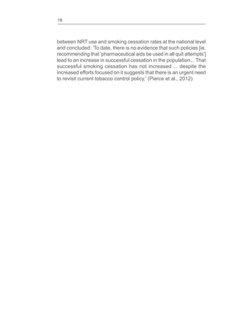 18
between NRT use and smoking cessation rates at the national level
and concluded: ‘To date, there is no evidence that such policies [ie.
recommending that ‘pharmaceutical aids be used in all quit attempts’]
lead to an increase in successful cessation in the population... That
successful smoking cessation has not increased ... despite the
increased efforts focused on it suggests that there is an urgent need
to revisit current tobacco control policy.’ (Pierce et al., 2012)
 